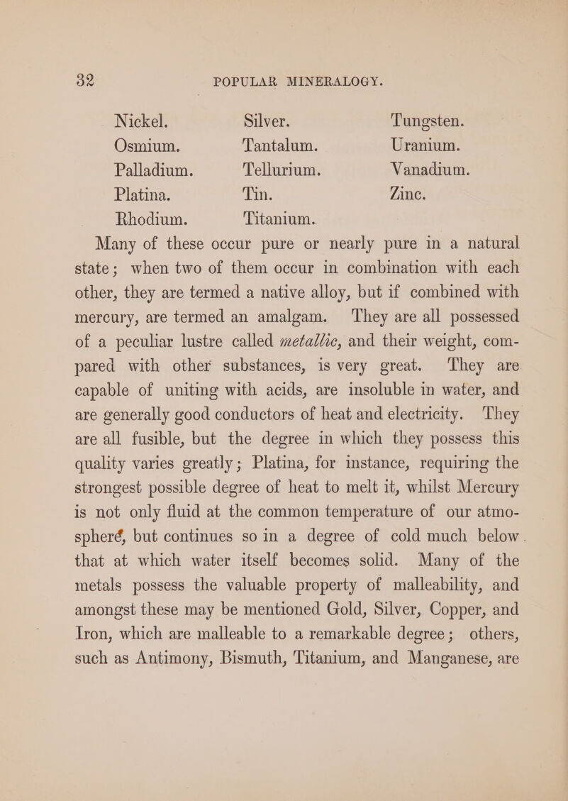 Nickel. Silver. Tungsten. Osmium. Tantalum. Uranium. Palladium. Tellurium. Vanadium. Platina. Tin. Zinc. Rhodium. Titanium. Many of these occur pure or nearly pure in a natural state; when two of them occur in combination with each other, they are termed a native alloy, but if combined with mercury, are termed an amalgam. They are all possessed of a peculiar lustre called metalic, and their weight, com- pared with other substances, is very great. They are capable of uniting with acids, are insoluble in water, and are generally good conductors of heat and electricity. ‘They are all fusible, but the degree in which they possess this quality varies greatly; Platina, for imstance, requiring the strongest possible degree of heat to melt it, whilst Mercury is not only fluid at the common temperature of our atmo- spherd, but continues so in a degree of cold much below. that at which water itself becomes solid. Many of the metals possess the valuable property of malleability, and amongst these may be mentioned Gold, Silver, Copper, and Iron, which are malleable to a remarkable degree; others, such as Antimony, Bismuth, Titantum, and Manganese, are