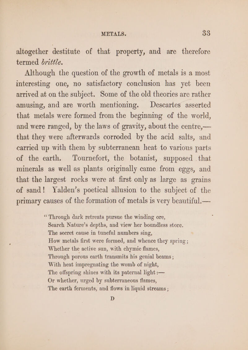 altogether destitute of that property, and are therefore termed drzttle. Although the question of the growth of metals is a most interesting one, no satisfactory conclusion has yet been arrived at on the subject. Some of the old theories are rather amusing, and are worth mentioning. Descartes asserted that metals were formed from the beginning of the world, and were ranged, by the laws of gravity, about the centre,— that they were afterwards corroded by the acid salts, and carried up with them by subterranean heat to various parts of the earth. Tournefort, the botanist, supposed . that minerals as well as plants originally came from eggs, and that the largest rocks were at first only as large as grains of sand! Yalden’s poetical allusion to the subject of the primary causes of the formation of metals is very beautiful.— “Through dark retreats pursue the winding ore, Search Nature’s depths, and view her boundless store. The secret cause in tuneful numbers sing, How metals first were formed, and whence they spring ; Whether the active sun, with chymic flames, Through porous earth transmits his genial beams ; With heat impregnating the womb of night, The offspring shines with its paternal light :— Or whether, urged by subterraneous flames, The earth ferments, and flows in liquid streams ; D
