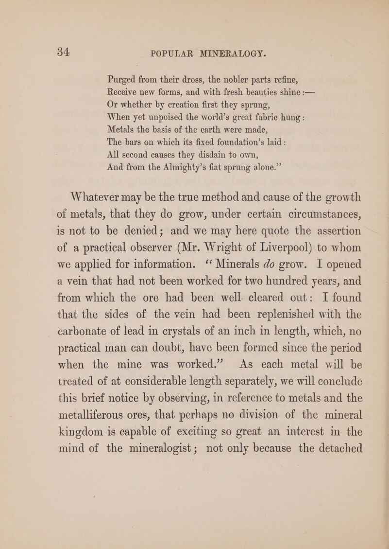 Purged from their dross, the nobler parts refine, Receive new forms, and with fresh beauties shine :— Or whether by creation first they sprung, When yet unpoised the world’s great fabric hung: Metals the basis of the earth were made, The bars on which its fixed foundation’s laid : All second causes they disdain to own, And from the Almighty’s fiat sprung alone.” Whatever may be the true method and cause of the growth of metals, that they do grow, under certain circumstances, is not to be denied; and we may here quote the assertion of a practical observer (Mr. Wright of Liverpool) to whom we applied for information. ‘‘ Minerals do grow. I opened a vein that had not been worked for two hundred years, and from which the ore had been well. cleared out: I found that the sides of the vein had been replenished with the carbonate of lead in crystals of an inch in length, which, no practical man can doubt, have been formed since the period when the mine was worked.” As each metal will be treated of at considerable length separately, we will conclude this brief notice by observing, in reference to metals and the metalliferous ores, that perhaps no division of the mineral kingdom is capable of exciting so great an interest in the mind of the mineralogist; not only because the detached
