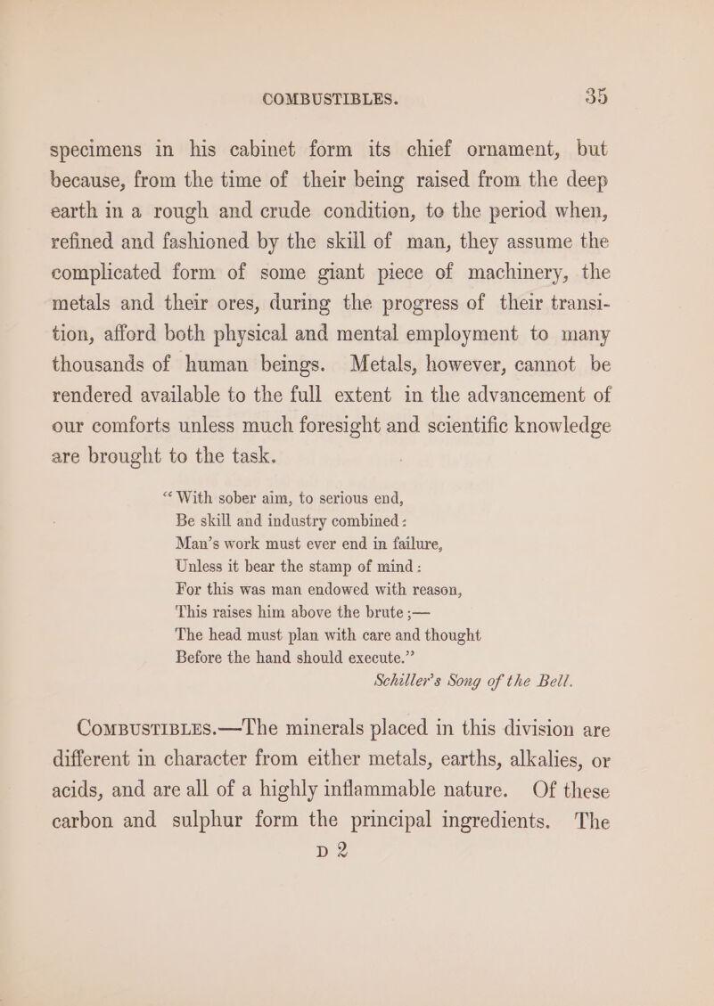 specimens in his cabinet form its chief ornament, but because, from the time of their being raised from the deep earth in a rough and crude condition, te the period when, refined and fashioned by the skill of man, they assume the complicated form of some giant piece of machinery, the metals and their ores, during the progress of their transi- tion, afford both physical and mental employment to many thousands of human beings. Metals, however, cannot be rendered available to the full extent in the advancement of our comforts unless much foresight and scientific knowledge are brought to the task. “With sober aim, to serious end, Be skill and industry combined : Man’s work must ever end in failure, Unless it bear the stamp of mind: For this was man endowed with reason, This raises him above the brute ;— The head must plan with care and thought Before the hand should execute.”’ Schiller’s Song of the Bell. ComBustiBLEs.—The minerals placed in this division are different in character from either metals, earths, alkalies, or acids, and are all of a highly inflammable nature. Of these carbon and sulphur form the principal ingredients. The D2