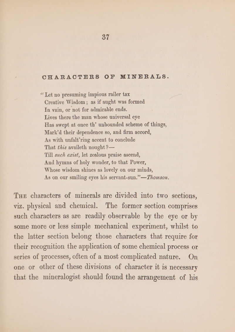 CHARACTERS OF MINERALS. “Tet no presuming impious railer tax Creative Wisdom; as if aught was formed In vain, or not for admirable ends. Lives there the man whose universal eye Has swept at once th’ unbounded scheme of things, Mark’d their dependence so, and firm accord, As with unfalt’ring accent to conclude That this availeth nought ?— Till such exist, let zealous praise ascend, And hymns of holy wonder, to that Power, Whose wisdom shines as lovely on our minds, As on our smiling eyes his servant-sun.”—TZhomson. Tue characters of minerals are divided into two sections, viz. physical and chemical. The former section comprises such characters as are readily observable by the eye or by some more or less simple mechanical experiment, whilst to the latter section belong those characters that require for their recognition the application of some chemical process or series of processes, often of a most complicated nature. On one or other of these divisions of character it is necessary that the mineralogist should found the arrangement of his