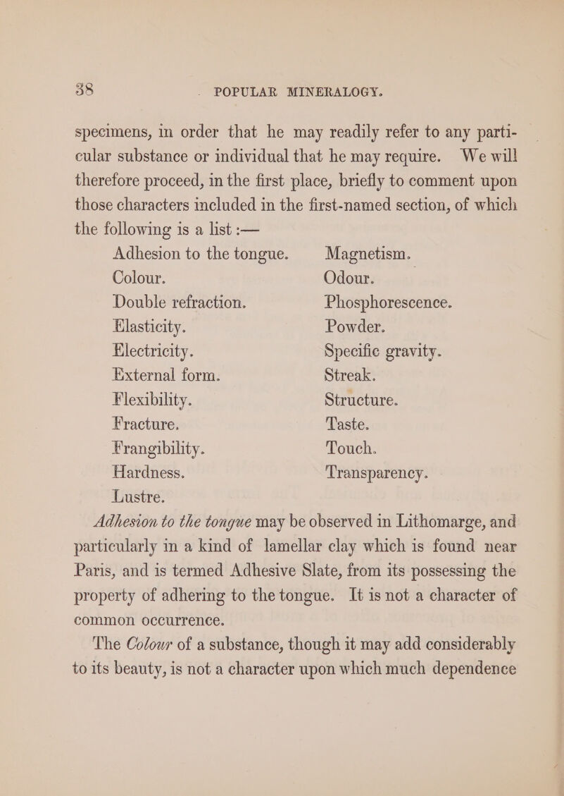specimens, in order that he may readily refer to any parti- cular substance or individual that he may require. We will therefore proceed, in the first place, briefly to comment upon those characters included in the first-named section, of which the following is a list :— Adhesion to the tongue. Magnetism. Colour. Odour. Double refraction. Phosphorescence. Elasticity. Powder. Electricity. Specific gravity. External form. Streak. Flexibility. Structure. Fracture. Taste. Frangibility. Touch. Hardness. Transparency. Lustre. Adhesion to the tongue may be observed in Lithomarge, and particularly in a kind of lamellar clay which is found near Paris, and is termed Adhesive Slate, from its possessing the property of adhering to the tongue. It is not a character of common occurrence. The Colour of a substance, though it may add considerably to its beauty, is not a character upon which much dependence