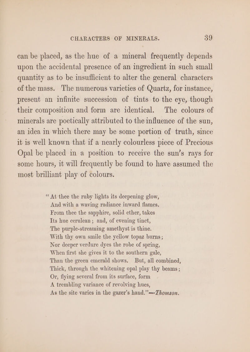 can be placed, as the hue of a mineral frequently depends upon the accidental presence of an ingredient in such small quantity as to be insufficient to alter the general characters of the mass. The numerous varieties of Quartz, for instance, present an infinite succession of tints to the eye, though their composition and form are identical. The colours of minerals are poetically attributed to the influence of the sun, an idea in which there may be some portion of truth, since it is well known that if a nearly colourless piece of Precious Opal be placed in a position to receive the sun’s rays for some hours, it will frequently be found to have assumed the most brilliant play of colours. * At thee the ruby lights its deepening glow, And with a waving radiance inward flames. From thee the sapphire, solid ether, takes Its hue cerulean ; and, of evening tinct, The purple-streaming amethyst is thine. With thy own smile the yellow topaz burns ; Nor deeper verdure dyes the robe of spring, When first she gives it to the southern gale, Than the green emerald shows. But, all combined, Thick, through the whitening opal play thy beams ; Or, flying several from its surface, form A trembling variance of revolving hues, As the site varies in the gazer’s hand.”’—TZhomson.