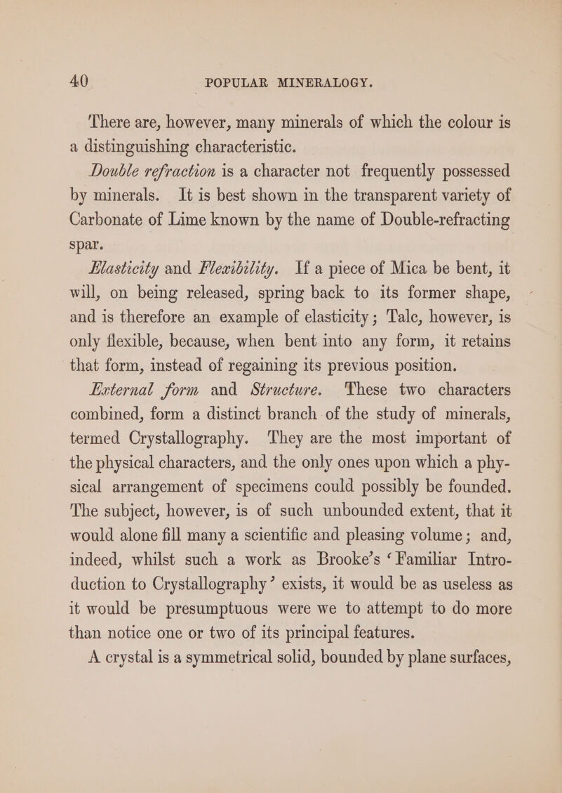There are, however, many minerals of which the colour is a distinguishing characteristic. Double refraction is a character not frequently possessed by minerals. It is best shown in the transparent variety of Carbonate of Lime known by the name of Double-refracting spar. Hlasticity and Fleaibility. Jf a piece of Mica be bent, it will, on being released, spring back to its former shape, and is therefore an example of elasticity; Talc, however, is only flexible, because, when bent into any form, it retains that form, instead of regaining its previous position. External form and Structure. These two characters combined, form a distinct branch of the study of minerals, termed Crystallography. They are the most important of the physical characters, and the only ones upon which a phy- sical arrangement of specimens could possibly be founded. The subject, however, is of such unbounded extent, that it would alone fill many a scientific and pleasing volume; and, indeed, whilst such a work as Brooke’s ‘ Familiar Intro- duction to Crystallography’ exists, it would be as useless as it would be presumptuous were we to attempt to do more than notice one or two of its principal features. A crystal is a symmetrical solid, bounded by plane surfaces,