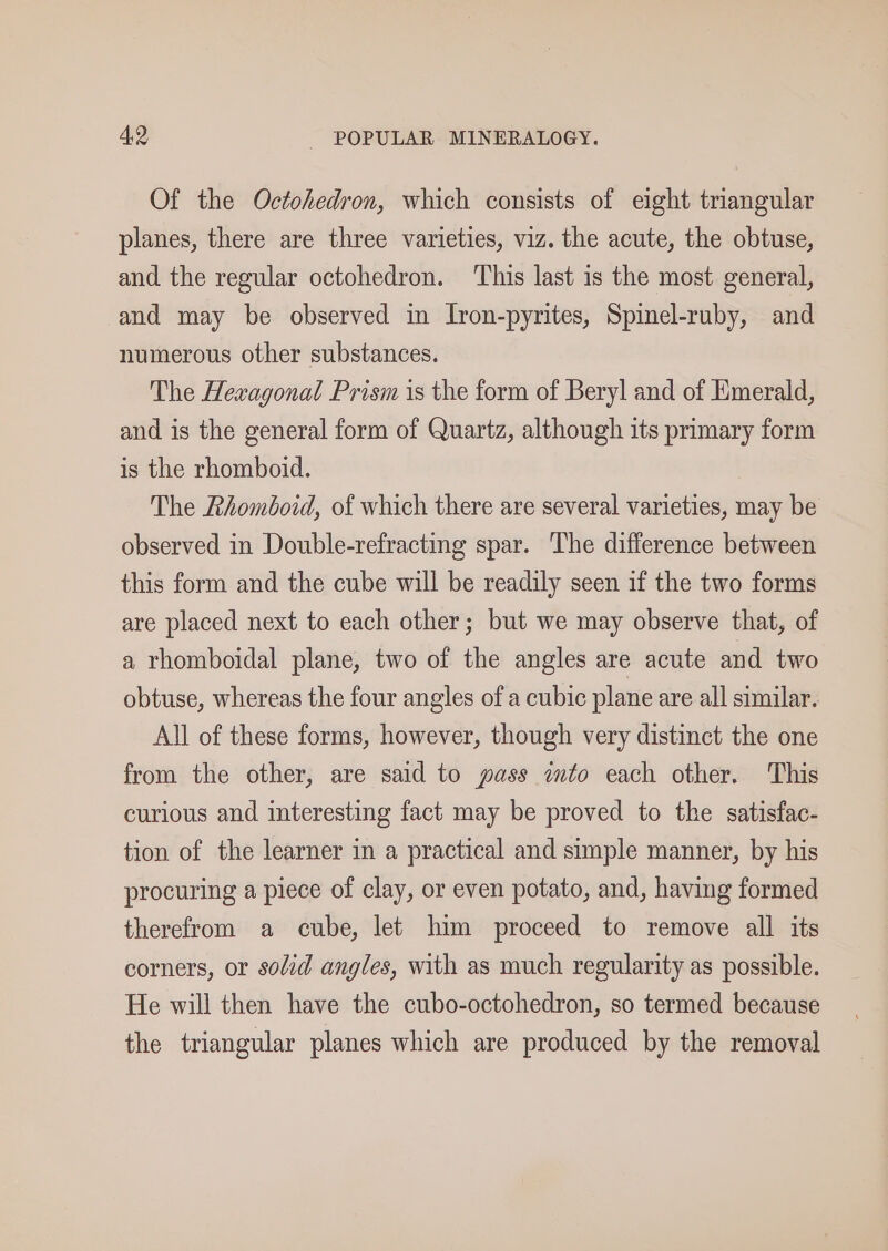 Of the Octohedron, which consists of eight triangular planes, there are three varieties, viz. the acute, the obtuse, and the regular octohedron. ‘This last is the most general, and may be observed in Iron-pyrites, Spinel-ruby, and numerous other substances. The Hexagonal Prism is the form of Beryl and of Emerald, and is the general form of Quartz, although its primary form is the rhomboid. The Rhomboid, of which there are several varieties, may be observed in Double-refracting spar. The difference between this form and the cube will be readily seen if the two forms are placed next to each other; but we may observe that, of a rhomboidal plane, two of the angles are acute and two obtuse, whereas the four angles of a cubic plane are all similar. All of these forms, however, though very distinct the one from the other, are said to pass into each other. This curious and interesting fact may be proved to the satisfac- tion of the learner in a practical and simple manner, by his procuring a piece of clay, or even potato, and, having formed therefrom a cube, let him proceed to remove all its corners, or solid angles, with as much regularity as possible. He will then have the cubo-octohedron, so termed because the triangular planes which are produced by the removal