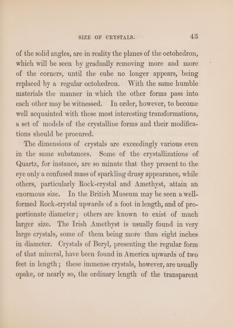 of the solid angles, are in reality the planes of the octohedron, which will be seen by gradually removing more and more of the corners, until the cube no longer appears, being replaced by a regular octohedron. With the same humble materials the manner in which the other forms pass into each other may be witnessed. In order, however, to become well acquainted with these most interesting transformations, a set of models of the crystalline forms and their modifica- tions should be procured. The dimensions of crystals are exceedingly various even in the same substances. Some of the crystallizations of Quartz, for instance, are so minute that they present to the eye only a confused mass of sparkling drusy appearance, while others, particularly Rock-crystal and Amethyst, attain an enormous size. In the British Museum may be seen a well- formed Rock-crystal upwards of a foot in length, and of pro- portionate diameter; others are known to exist of much larger size. The Imsh Amethyst is usually found in very large crystals, some of them being more than eight inches in diameter. Crystals of Beryl, presenting the regular form of that mineral, have been found in America upwards of two feet in length; these immense crystals, however, are usually opake, or nearly so, the ordinary length of the transparent