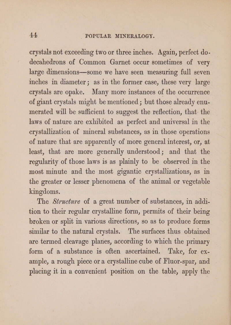 crystals not exceeding two or three inches. Again, perfect do- decahedrons of Common Garnet occur sometimes of very large dimensions—some we have seen measuring full seven inches in diameter; as in the former case, these very large crystals are opake. Many more instances of the occurrence of giant crystals might be mentioned ; but those already enu- merated will be sufficient to suggest the reflection, that. the laws of nature are exhibited as perfect and universal in the crystallization of mineral substances, as in those operations of nature that are apparently of more general interest, or, at least, that are more generally understood; and that the regularity of those laws is as plainly to be observed in the most minute and the most gigantic crystallizations, as in the greater or lesser phenomena of the animal or vegetable kingdoms. The Structure of a great number of substances, in addi- tion to their regular crystalline form, permits of their being broken or split in various directions, so as to produce forms similar to the natural crystals. The surfaces thus obtained are termed cleavage planes, according to which the primary form of a substance is often ascertained. Take, for ex- ample, a rough piece or a crystalline cube of Fluor-spar, and placing it in a convenient position on the table, apply the