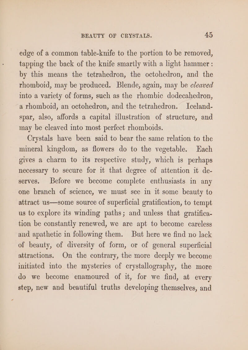 BEAUTY OF CRYSTALS. AD edge of a common table-knife to the portion to be removed, tapping the back of the knife smartly with a light hammer : by this means the tetrahedron, the octohedron, and the rhomboid, may be produced. Blende, again, may be cleaved into a variety of forms, such as the rhombic dodecahedron, a rhomboid, an octohedron, and the tetrahedron. Iceland- spar, also, affords a capital illustration of structure, and may be cleaved into most perfect rhomboids. Crystals have been said to bear the same relation to the mineral kingdom, as flowers do to the vegetable. Hach gives a charm to its respective study, which is perhaps necessary to secure for it that degree of attention it de- serves. Before we become complete enthusiasts in any one branch of science, we must see in it some beauty to attract us—some source of superficial gratification, to tempt us to explore its winding paths; and unless that gratifica- tion be constantly renewed, we are apt to become careless and apathetic in following them. But here we find no lack of beauty, of diversity of form, or of general superficial attractions. On the contrary, the more deeply we become initiated into the mysteries of crystallography, the more do we become enamoured of it, for we find, at every step, new and beautiful truths developing themselves, and