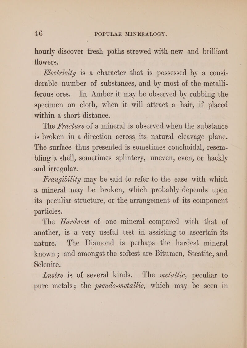 hourly discover fresh paths strewed with new and brilliant flowers. Electricity is a character that is possessed by a consi- derable number of substances, and by most of the metalli- ferous ores. In Amber it may be observed by rubbing the specimen on cloth, when it will attract a hair, if placed within a short distance. The Fracture of a mineral is observed when the substance is broken in a direction across its natural cleavage plane. The surface thus presented is sometimes conchoidal, resem- bling a shell, sometimes splintery, uneven, even, or hackly and irregular. Frangibility may be said to refer to the ease with which a mineral may be broken, which probably depends upon its peculiar structure, or the arrangement of its component particles. The Hardness of one mineral compared with that of another, is a very useful test in assisting to ascertain its nature. ‘The Diamond is perhaps the hardest mineral known ; and amongst the softest are Bitumen, Steatite, and Selenite. Lustre is of several kinds. The metal/ic, peculiar to pure metals; the pseudo-metallic, which may be seen in