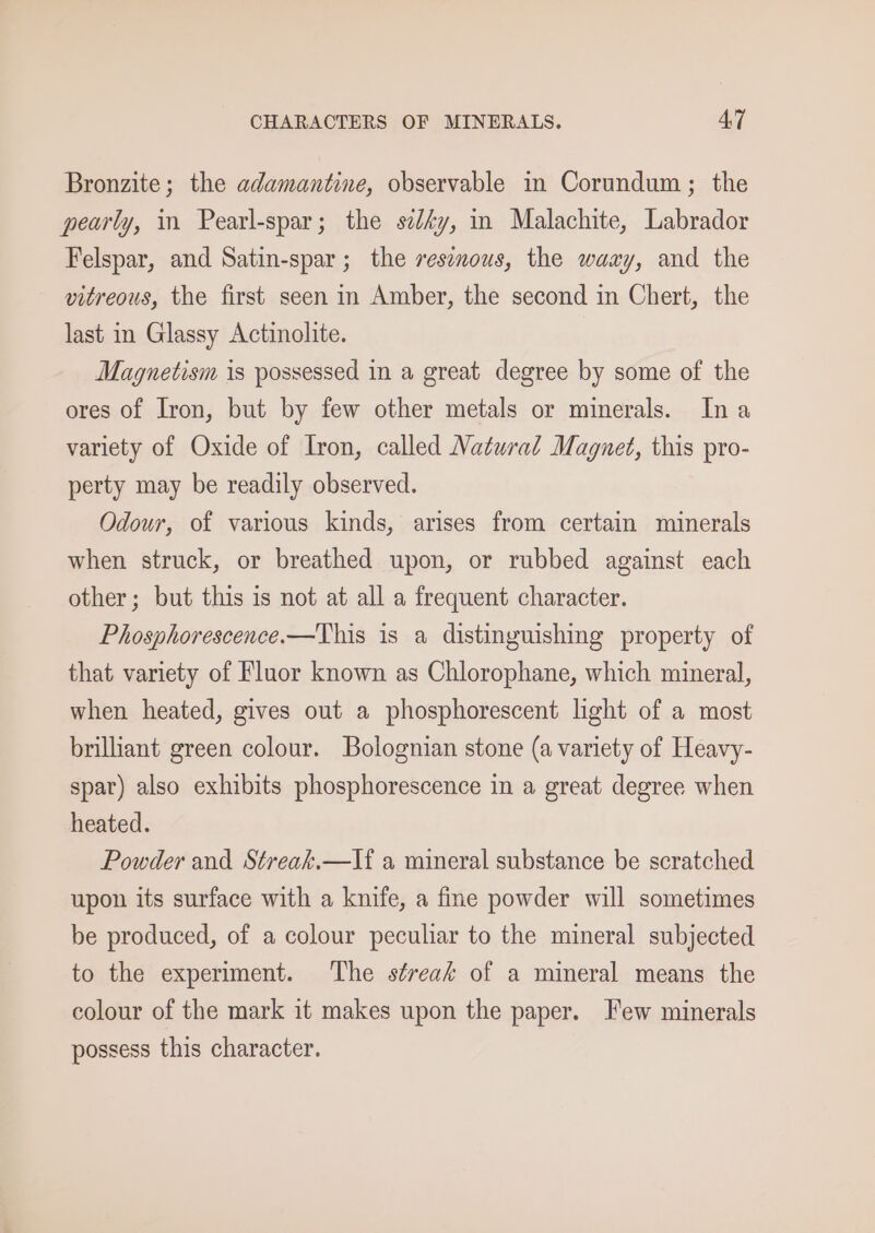 Bronzite; the adamantine, observable in Corundum; the pearly, in Pearl-spar; the sedéy, in Malachite, Labrador Felspar, and Satin-spar ; the resenous, the waxy, and the vitreous, the first seen in Amber, the second in Chert, the last in Glassy Actinolite. Magnetism is possessed in a great degree by some of the ores of Iron, but by few other metals or minerals. Ina variety of Oxide of Iron, called Natural Magnet, this pro- perty may be readily observed. Odour, of various kinds, arises from certain minerals when struck, or breathed upon, or rubbed against each other; but this is not at all a frequent character. Phosphorescence.—This is a distinguishing property of that variety of Fluor known as Chlorophane, which mineral, when heated, gives out a phosphorescent light of a most brilliant green colour. Bolognian stone (a variety of Heavy- spar) also exhibits phosphorescence in a great degree when heated. Powder and Streak.—If a mineral substance be scratched upon its surface with a knife, a fine powder will sometimes be produced, of a colour peculiar to the mineral subjected to the experiment. The streak of a mineral means the colour of the mark it makes upon the paper. Few minerals possess this character.
