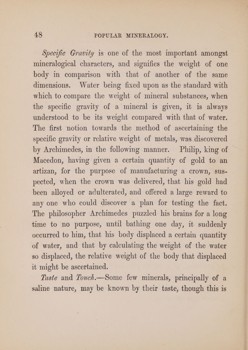 Specifie Gravity is one of the most important amongst mineralogical characters, and signifies the weight of one body in comparison with that of another of the same dimensions. Water being fixed upon as the standard with which to compare the weight of mineral substances, when the specific gravity of a mineral is given, it is always understood to be its weight compared with that of water. The first notion towards the method of ascertaining the specific gravity or relative weight of metals, was. discovered by Archimedes, in the following manner. Philip, king of Macedon, having given a certain quantity of gold to an artizan, for the purpose of manufacturing a crown, sus- pected, when the crown was delivered, that his gold had been alloyed or adulterated, and offered a large reward to any one who could discover a plan for testing the fact. The philosopher Archimedes puzzled his brains for a long time to no purpose, until bathing one day, it suddenly occurred to him, that his body displaced a certain quantity of water, and that by calculating the weight of the water so displaced, the relative weight of the body that displaced it might be ascertained. Taste and Touch.—Some few minerals, principally of a saline nature, may be known by their taste, though this is