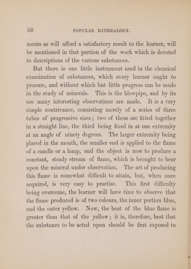 ments as will afford a satisfactory result to the learner, will be mentioned in that portion of the work which 1s devoted to descriptions of the various substances. But there is one little instrament used in the chemical examination of substances, which every learner ought to procure, and without which but little progress can be made im the study of mmerals. This is the blowpipe, and by its use many interesting observations are made. It is a very simple contrivance, consisting merely of a series of three tubes of progressive sizes; two of these are fitted together in a straight line, the third being fixed in at one extremity at an angle of ninety degrees. The larger extremity being placed in the mouth, the smaller end is applied to the flame of a candle or a lamp, and the object is now to produce a constant, steady stream of flame, which is brought to bear upon the mineral under observation. The art of producing this flame is somewhat difficult to attain, but, when once acquired, is very easy to practise. This first difficulty being overcome, the learner will have time to observe that the flame produced is of two colours, the mner portion blue, and the outer yellow. Now, the heat of the blue flame is greater than that of the yellow; it is, therefore, best that the substance to be acted upon should be first exposed to