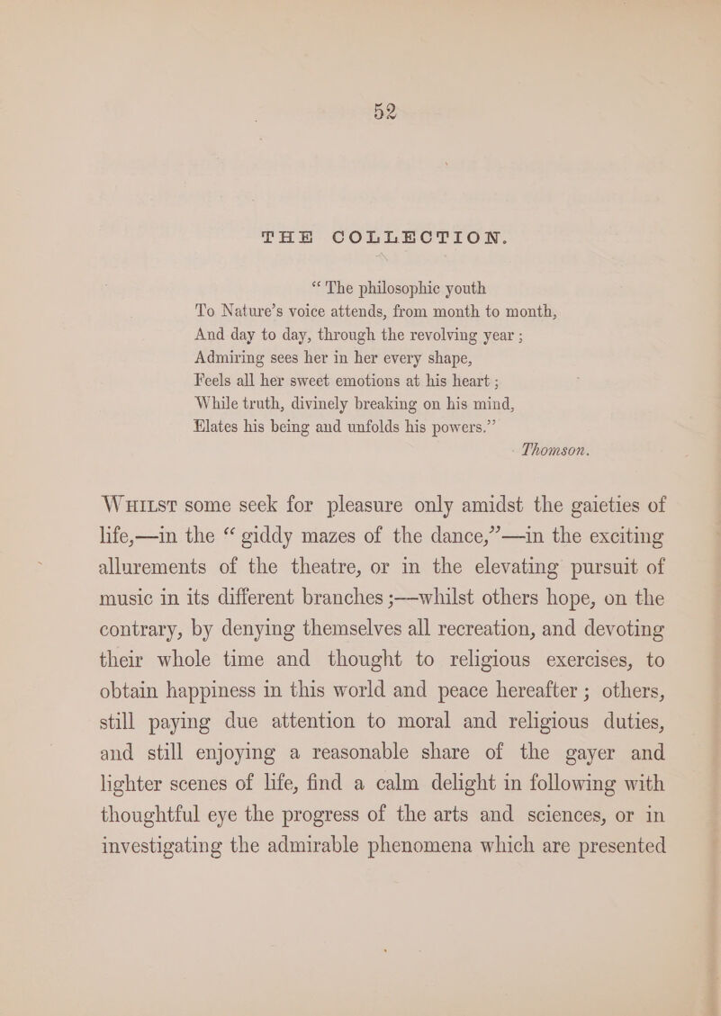 THE COLLECTION. * The philosophic youth To Nature’s voice attends, from month to month, And day to day, through the revolving year ; Admiring sees her in her every shape, Feels all her sweet emotions at his heart ; While truth, divinely breaking on his mind, Elates his being and unfolds his powers.” Thomson. Wuiutst some seek for pleasure only amidst the gaieties of life,—in the “ giddy mazes of the dance,”—in the exciting allurements of the theatre, or in the elevating pursuit of music in its different branches ;—whilst others hope, on the contrary, by denying themselves all recreation, and devoting their whole time and thought to religious exercises, to obtain happiness in this world and peace hereafter ; others, still paying due attention to moral and religious duties, and still enjoying a reasonable share of the gayer and lighter scenes of life, find a calm delight in following with thoughtful eye the progress of the arts and sciences, or in investigating the admirable phenomena which are presented