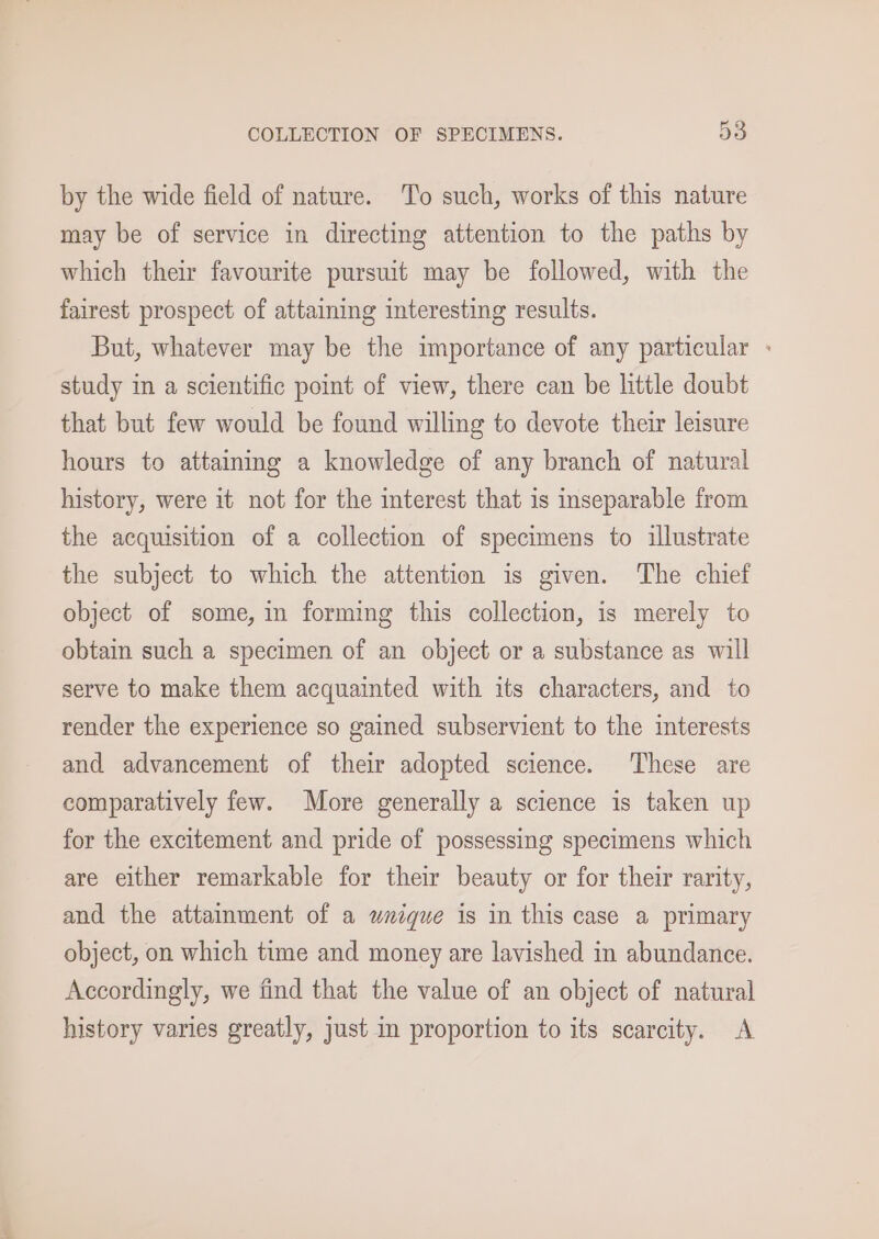 by the wide field of nature. To such, works of this nature may be of service in directing attention to the paths by which their favourite pursuit may be followed, with the fairest prospect of attaining interesting results. But, whatever may be the importance of any particular - study in a scientific point of view, there can be little doubt that but few would be found willing to devote their leisure hours to attainmg a knowledge of any branch of natural history, were it not for the interest that is inseparable from the acquisition of a collection of specimens to illustrate the subject to which the attention is given. The chief object of some, in forming this collection, is merely to obtain such a specimen of an object or a substance as will serve to make them acquainted with its characters, and to render the experience so gained subservient to the interests and advancement of their adopted science. These are comparatively few. More generally a science is taken up for the excitement and pride of possessing specimens which are either remarkable for their beauty or for their rarity, and the attainment of a unique is in this case a primary object, on which time and money are lavished in abundance. Accordingly, we find that the value of an object of natural history varies greatly, just in proportion to its scarcity. A