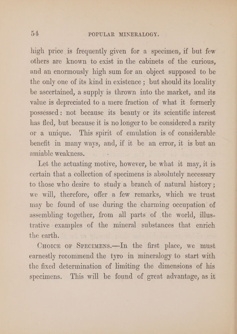 Ingh price is frequently given for a specimen, if but few others are known to exist in the cabinets of the curious, and an enormously high sum for an object supposed to be the only one of its kind in existence ; but should its locality be ascertained, a supply is thrown into the market, and its value is depreciated to a mere fraction of what it formerly possessed: not because its beauty or its scientific interest has fled, but because it is no longer to be considered a rarity or a unique. This spirit of emulation is of considerable benefit in many ways, and, if it be an error, it is but an amiable weakness. | | Let the actuating motive, however, be what it may, it is certain that a collection of specimens is absolutely necessary to those who desire to study a branch of natural history ; we will, therefore, offer a few remarks, which we trust may be found of use during the charming occupation of assembling together, from all parts of the world, illus- trative examples of the mineral substances that enrich the earth. Cuorcre or Spectmmns.—In the first place, we must earnestly recommend the tyro im mineralogy to start with the fixed determination of limiting the dimensions of his specimens. This will be found of great advantage, as it