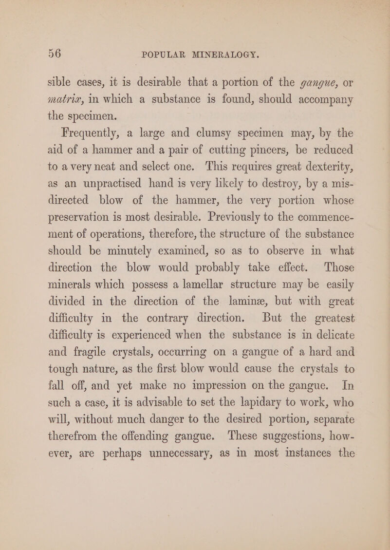 sible cases, it is desirable that a portion of the gangue, or matria, in which a substance is found, should accompany the specimen. | Frequently, a large and clumsy specimen may, by the aid of a hammer and a pair of cutting pincers, be reduced - to a very neat and select one. This requires great dexterity, as an unpractised hand is very likely to destroy, by a mis- directed blow of the hammer, the very portion whose preservation is most desirable. Previously to the commence- ment of operations, therefore, the structure of the substance should be minutely examined, so as to observe in what direction the blow would probably take effect. Those minerals which possess a lamellar structure may be easily divided in the direction of the lamine, but with great difficulty m the contrary direction. But the greatest difficulty is experienced when the substance is in delicate and fragile crystals, occurring on a gangue of a hard and tough nature, as the first blow would cause the crystals to fall off, and yet make no impression on the gangue. In such a case, it is advisable to set the lapidary to work, who will, without much danger to the desired portion, separate therefrom the offending gangue. These suggestions, how- ever, are perhaps unnecessary, as in most instances the
