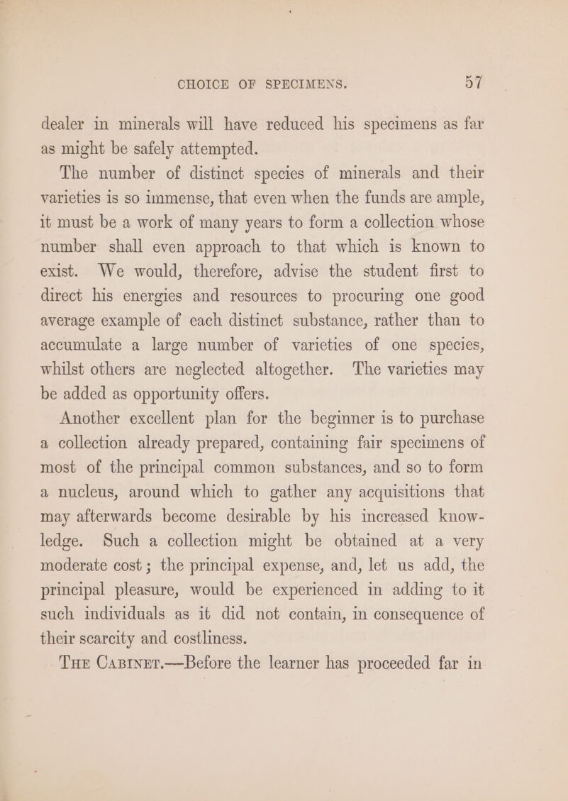 dealer in minerals will have reduced his specimens as far as might be safely attempted. The number of distinct species of minerals and their varieties 1s so immense, that even when the funds are ample, it must be a work of many years to form a collection whose number shall even approach to that which is known to exist. We would, therefore, advise the student first to direct his energies and resources to procuring one good average example of each distinct substance, rather than to accumulate a large number of varieties of one species, whilst others are neglected altogether. The varieties may be added as opportunity offers. Another excellent plan for the beginner is to purchase a collection already prepared, containing fair specimens of most of the principal common substances, and so to form a nucleus, around which to gather any acquisitions that may afterwards become desirable by his increased know- ledge. Such a collection might be obtained at a very moderate cost; the principal expense, and, let us add, the principal pleasure, would be experienced in adding to it such individuals as it did not contain, in consequence of their scarcity and costliness. Tue Casinet.—Before the learner has proceeded far in