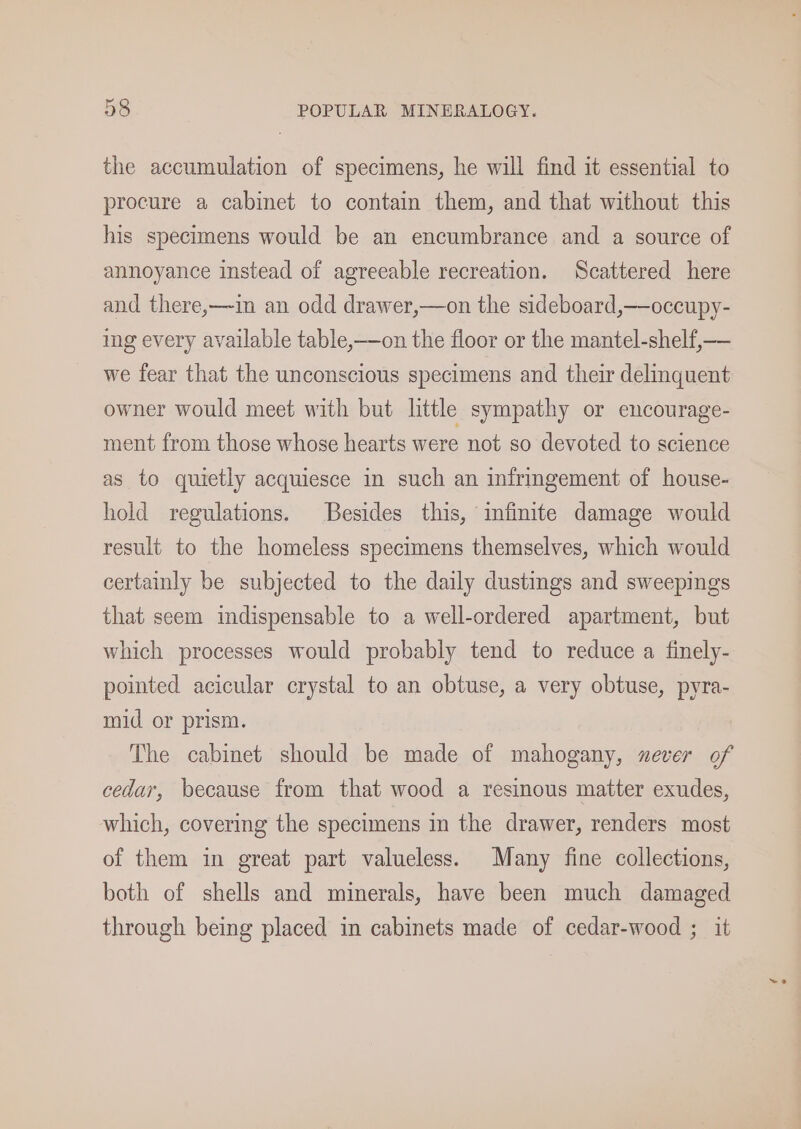 the accumulation of specimens, he will find it essential to procure a cabinet to contain them, and that without this his specimens would be an encumbrance and a source of annoyance instead of agreeable recreation. Scattered here and there,—in an odd drawer,—on the sideboard,—occupy- ing every available table,——on the floor or the mantel-shelf,— we fear that the unconscious specimens and their delinquent owner would meet with but little sympathy or encourage- ment from those whose hearts were not so devoted to science as to quietly acquiesce in such an infringement of house- hold regulations. Besides this, infinite damage would result to the homeless specimens themselves, which would certainly be subjected to the daily dustings and sweepings that seem indispensable to a well-ordered apartment, but which processes would probably tend to reduce a finely- pointed acicular crystal to an obtuse, a very obtuse, pyra- mid or prism. The cabinet should be made of mahogany, xever of cedar, because from that wood a resinous matter exudes, which, covering the specimens in the drawer, renders most of them in great part valueless. Many fine collections, both of shells and minerals, have been much damaged through being placed in cabinets made of cedar-wood ; it