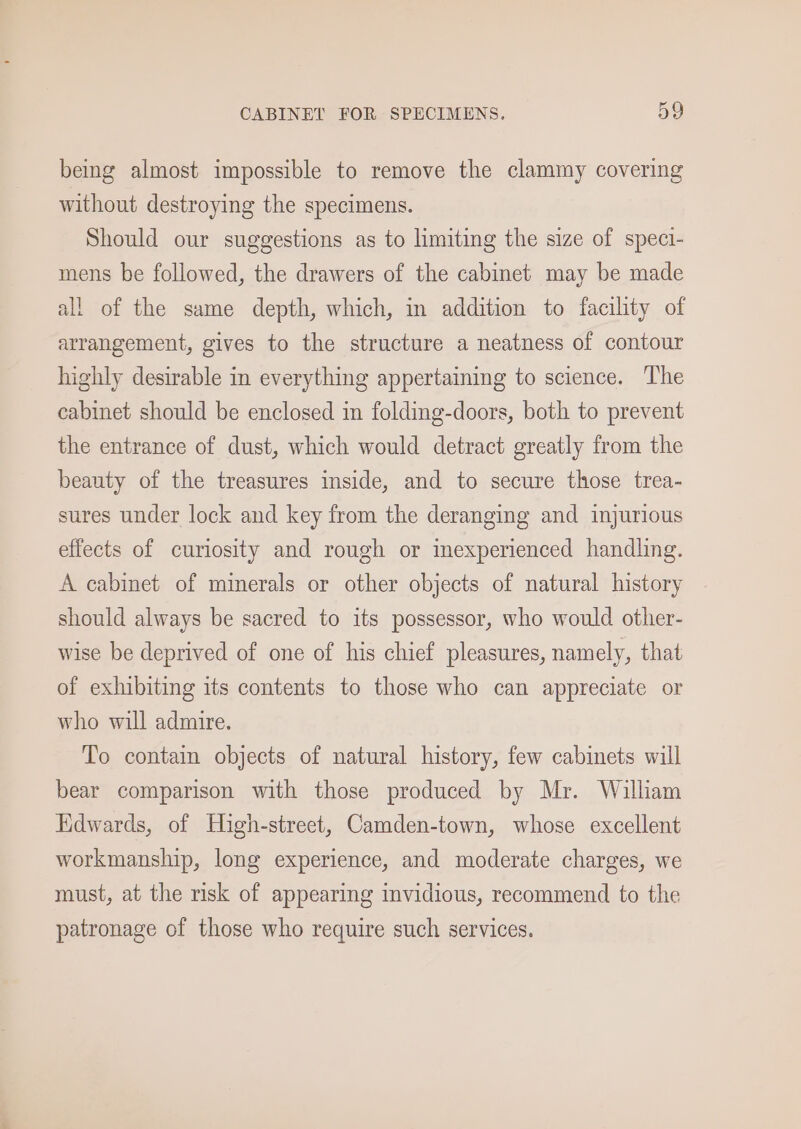 being almost impossible to remove the clammy covering without destroying the specimens. Should our suggestions as to limiting the size of speci- mens be followed, the drawers of the cabinet may be made all of the same depth, which, in addition to facility of arrangement, gives to the structure a neatness of contour highly desirable in everything appertaining to science. The cabinet should be enclosed in folding-doors, both to prevent the entrance of dust, which would detract greatly from the beauty of the treasures inside, and to secure those trea- sures under lock and key from the deranging and injurious effects of curiosity and rough or inexperienced handling. A cabinet of minerals or other objects of natural history should always be sacred to its possessor, who would other- wise be deprived of one of his chief pleasures, namely, that of exhibiting its contents to those who can appreciate or who will admire. To contain objects of natural history, few cabinets will bear comparison with those produced by Mr. William Edwards, of High-street, Camden-town, whose excellent workmanship, long experience, and moderate charges, we must, at the risk of appearing invidious, recommend to the patronage of those who require such services.