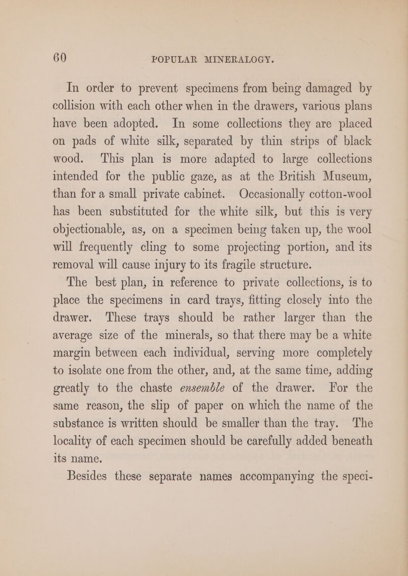 In order to prevent specimens from being damaged by collision with each other when in the drawers, various plans have been adopted. In some collections they are placed on pads of white silk, separated by thin strips of black wood. This plan is more adapted to large collections intended for the public gaze, as at the British Museum, than for a small private cabinet. Occasionally cotton-wool has been substituted for the white silk, but this is very objectionable, as, on a specimen being taken up, the wool will frequently cling to some projecting portion, and its removal will cause injury to its fragile structure. The best plan, in reference to private collections, is to place the specimens in card trays, fitting closely mto the drawer. These trays should be rather larger than the average size of the minerals, so that there may be a white margin between each individual, serving more completely to isolate one from the other, and, at the same time, adding greatly to the chaste ensemble of the drawer. For the same reason, the slip of paper on which the name of the substance is written should be smaller than the tray. The locality of each specimen should be carefully added beneath its name. Besides these separate names accompanying the speci-