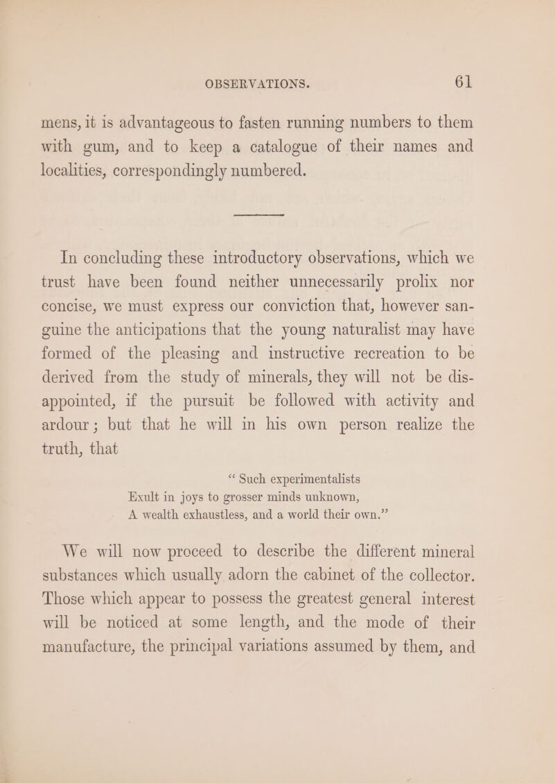 mens, 1t is advantageous to fasten running numbers to them with gum, and to keep a catalogue of their names and localities, correspondingly numbered. In concluding these introductory observations, which we trust have been found neither unnecessarily prolix nor concise, we must express our conviction that, however san- guine the anticipations that the young naturalist may have formed of the pleasing and instructive recreation to be derived from the study of minerals, they will not be dis- appointed, if the pursuit be followed with activity and ardour; but that he will in his own person realize the truth, that “ Such experimentalists Exult in joys to grosser minds unknown, A wealth exhaustless, and a world their own.” We will now proceed to describe the different mineral substances which usually adorn the cabinet of the collector. Those which appear to possess the greatest general interest will be noticed at some length, and the mode of their manufacture, the principal variations assumed by them, and
