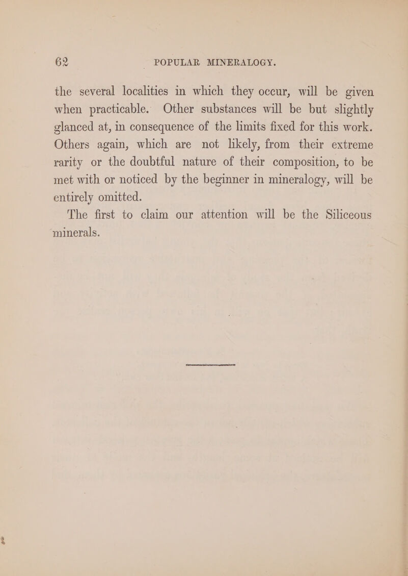 ge the several localities in which they occur, will be given when practicable. Other substances will be but slightly glanced at, in consequence of the limits fixed for this work. Others again, which are not likely, from their extreme rarity or the doubtful nature of their composition, to be met with or noticed by the beginner in mineralogy, will be entirely omitted. The first to claim our attention will be the Siliceous