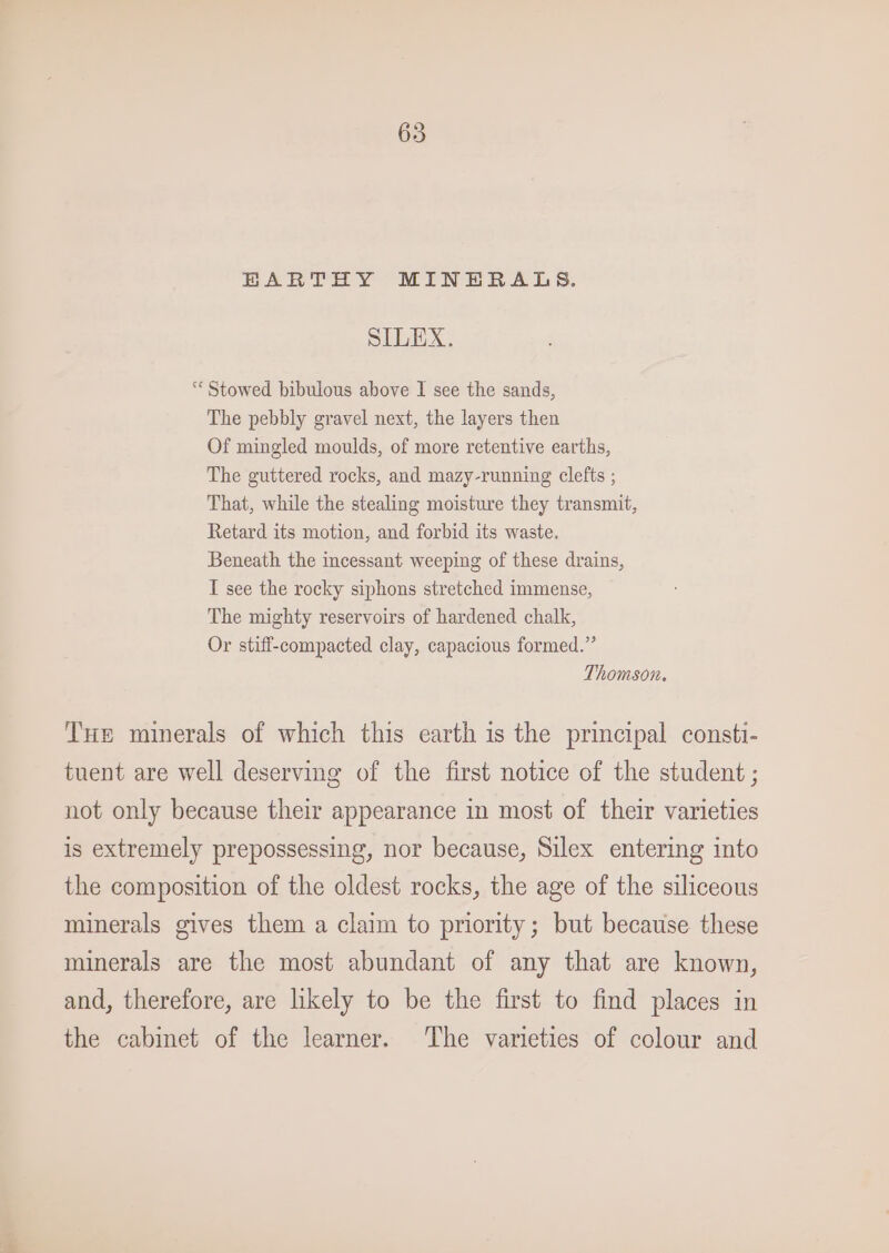 BARTHY MINERALS. SILEX. “« Stowed bibulous above I see the sands, The pebbly gravel next, the layers then Of mingled moulds, of more retentive earths, The guttered rocks, and mazy-running clefts ; That, while the stealing moisture they transmit, Retard its motion, and forbid its waste. Beneath the incessant weeping of these drains, I see the rocky siphons stretched immense, The mighty reservoirs of hardened chalk, Or stiff-compacted clay, capacious formed.” Thomson. Tue minerals of which this earth is the principal consti- tuent are well deserving of the first notice of the student ; not only because their appearance in most of their varieties is extremely prepossessing, nor because, Silex entering into the composition of the oldest rocks, the age of the siliceous minerals gives them a claim to priority; but because these minerals are the most abundant of any that are known, and, therefore, are likely to be the first to find places in the cabinet of the learner. The varieties of colour and