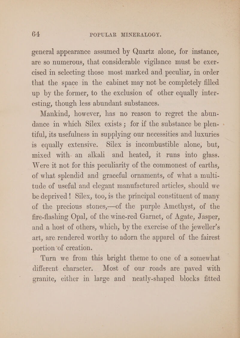 general appearance assumed by Quartz alone, for instance, are so numerous, that considerable vigilance must be exer- cised in selecting those most marked and peculiar, in order that the space in the cabinet may not be completely filled up by the former, to the exclusion of other equally inter- esting, though less abundant substances. Mankind, however, has no reason to regret the abun- dance in which Silex exists; for if the substance be plen- - tiful, its usefulness in supplying our necessities and luxuries is equally extensive. Silex is incombustible alone, but, mixed with- an alkali and heated, it runs into glass. Were it not for this peculiarity of the commonest of earths, of what splendid and graceful ornaments, of what a multi- tude of useful and elegant manufactured articles, should we be deprived! Silex, too, is the principal constituent of many of the precious stones,—of the purple Amethyst, of the fire-flashing Opal, of the wine-red Garnet, of Agate, Jasper, and a host of others, which, by the exercise of the jeweller’s art, are rendered worthy to adorn the apparel of the fairest portion ‘of creation. Turn we from this bright theme to one of a somewhat different character. Most of our roads are paved with granite, either in large and neatly-shaped blocks fitted