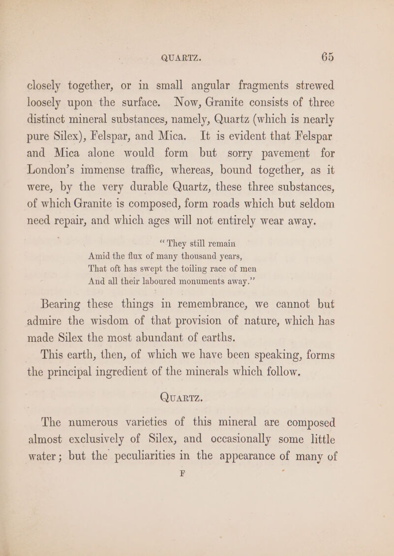 closely together, or in small angular fragments strewed loosely upon the surface. Now, Granite consists of three distinct mineral substances, namely, Quartz (which is nearly pure Silex), Felspar, and Mica. It is evident that Felspar and Mica alone would form but sorry pavement for London’s immense traffic, whereas, bound together, as it were, by the very durable Quartz, these three substances, of which Granite is composed, form roads which but seldom need repair, and which ages will not entirely wear away. “They still remain Amid the flux of many thousand years, That oft has swept the toiling race of men And all their laboured monuments away.” Bearing these things in remembrance, we cannot but admire the wisdom of that provision of nature, which has made Silex the most abundant of earths. This earth, then, of which we have been speaking, forms the principal ingredient of the minerals which follow. QUARTZ. The numerous varieties of this mineral are composed almost exclusively of Silex, and occasionally some little water; but the peculiarities in the appearance of many of : :