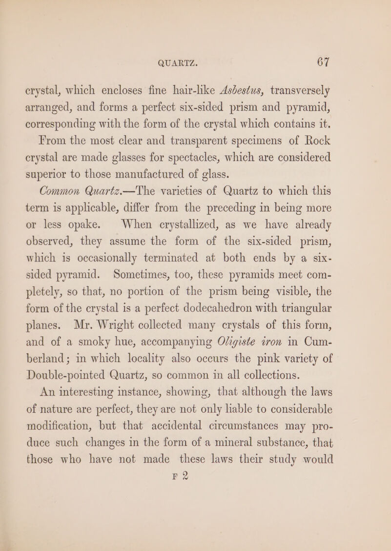 crystal, which encloses fine hair-like Asdestus, transversely arranged, and forms a perfect six-sided prism and pyramid, corresponding with the form of the crystal which contains it. From the most clear and transparent specimens of Rock crystal are made glasses for spectacles, which are considered superior to those manufactured of glass. Common Quartz.—The varieties of Quartz to which this term is applicable, differ from the preceding in being more or less opake. When crystallized, as we have already observed, they assume the form of the six-sided prism, which is occasionally terminated at both ends by a six- sided pyramid. Sometimes, too, these pyramids meet com- pletely, so that, no portion of the prism being visible, the form of the crystal is a perfect dodecahedron with triangular planes. Mr. Wright collected many crystals of this form, and of a smoky hue, accompanying Oligiste iron in Cum- berland; in which locality also occurs the pink variety of Double-pointed Quartz, so common in all collections. An interesting instance, showing, that although the laws of nature are perfect, they are not only lable to considerable modification, but that accidental circumstances may pro- duce such changes in the form of a mineral substance, that those who have not made these laws their study would FR