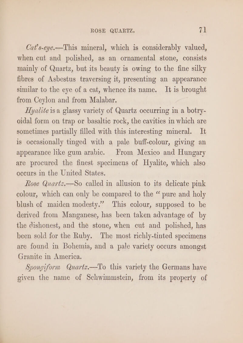 ROSE QUARTZ. ye Cat’s-eye.—This mineral, which is considerably valued, when cut and polished, as an ornamental stone, consists mainly of Quartz, but its beauty is owing to the fine silky fibres of Asbestus traversing it, presenting an appearance similar to the eye of a cat, whence its name. It is brought from Ceylon and from Malabar. Hyalite isa glassy variety of Quartz occurring in a botry- oidal form on trap or basaltic rock, the cavities in which are sometimes partially filled with this interesting mineral. It is occasionally tinged with a pale buff-colour, giving an appearance like gum arabic. From Mexico and Hungary are procured the finest specimens of Hyalite, which also occurs in the United States. fose Quartz.—So called in allusion to its delicate pink colour, which can only be compared to the “ pure and holy blush of maiden modesty.” This colour, supposed to be derived from Manganese, has been taken advantage of by the dishonest, and the stone, when cut and polished, has been sold for the Ruby. The most richly-tinted specimens are found in Bohemia, and a pale variety occurs amongst Granite in America. Spongiform Quartz—To this variety the Germans have given the name of Schwimmstein, from its property of