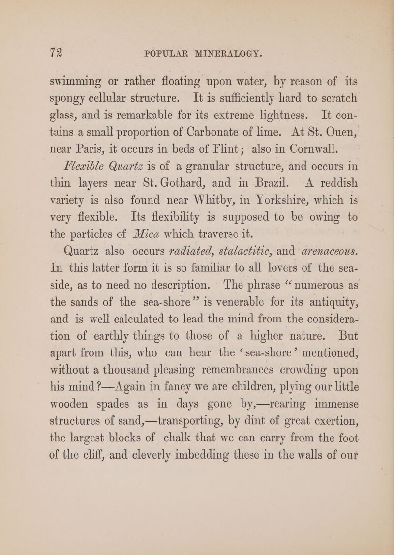 swimming or rather floating upon water, by reason of its spongy cellular structure. It is sufficiently hard to scratch glass, and is remarkable for its extreme hghtness. It con- tains a small proportion of Carbonate of lime. At St. Ouen, near Paris, it occurs in beds of Flint; also in Cornwall. Flexible Quartz is of a granular structure, and occurs in thin layers near St.Gothard, and in Brazil. A reddish variety is also found near Whitby, in Yorkshire, which is very flexible. Its flexibility is supposed to be owing to the particles of Mica which traverse it. Quartz also occurs radiated, stalactitic, and arenaceous. In this latter form it is so familiar to all lovers of the sea- side, as to need no description. The phrase “numerous as the sands of the sea-shore” is venerable for its antiquity, and is well calculated to lead the mind from the considera- tion of earthly things to those of a higher nature. But apart from this, who can hear the ‘sea-shore’ mentioned, without a thousand pleasing remembrances crowding upon his mind ?—Again in fancy we are children, plying our little wooden spades as in days gone by,—rearing immense structures of sand,—transporting, by dint of great exertion, the largest blocks of chalk that we can carry from the foot of the cliff, and cleverly imbedding these in the walls of our