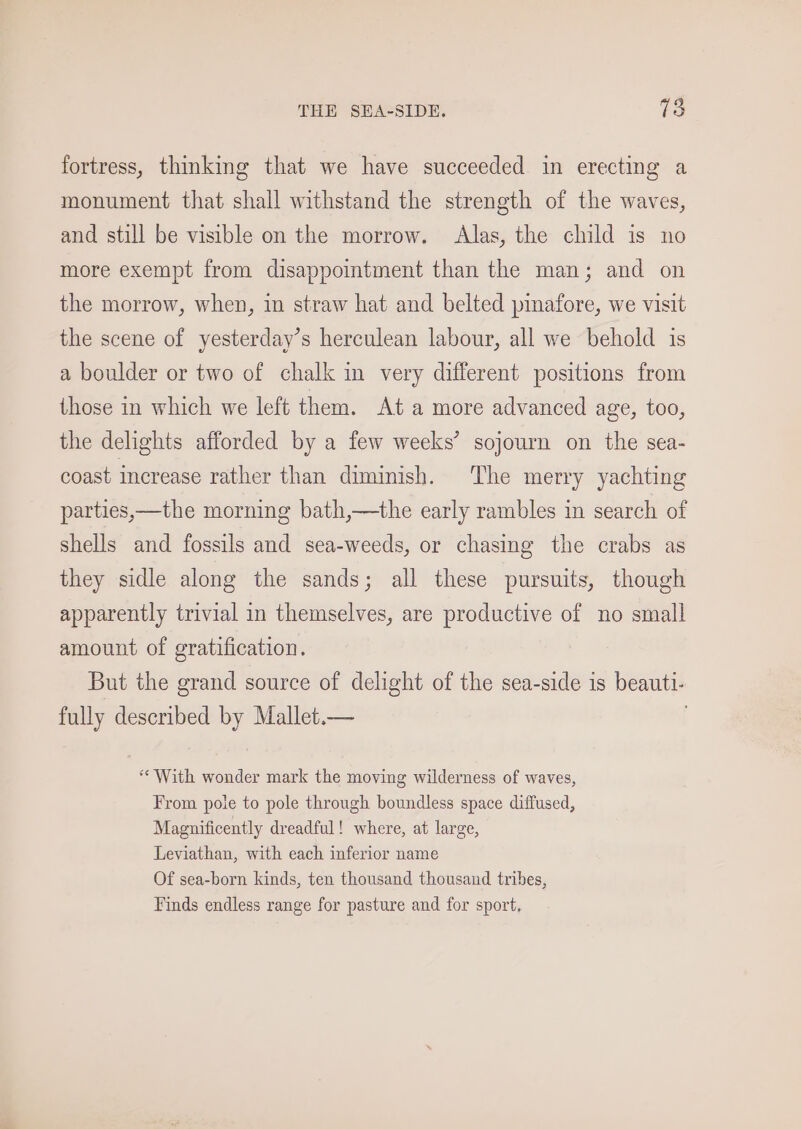 THE SEA-SIDE. Ta fortress, thinking that we have succeeded in erecting a monument that shall withstand the strength of the waves, and still be visible on the morrow. Alas, the child is no more exempt from disappointment than the man; and on the morrow, when, in straw hat and belted pinafore, we visit the scene of yesterday’s herculean labour, all we behold is a boulder or two of chalk in very different positions from those in which we left them. Ata more advanced age, too, the delights afforded by a few weeks’ sojourn on the sea- coast increase rather than diminish. The merry yachting parties,—the morning bath,—the early rambles in search of shells and fossils and sea-weeds, or chasing the crabs as they sidle along the sands; all these pursuits, though apparently trivial in themselves, are productive of no small amount of gratification. But the grand source of delight of the sea-side is beauti- fully described by Mallet.— “With wonder mark the moving wilderness of waves, From pole to pole through boundless space diffused, Magnificently dreadful! where, at large, Leviathan, with each inferior name Of sea-born kinds, ten thousand thousand tribes, Finds endless range for pasture and for sport,