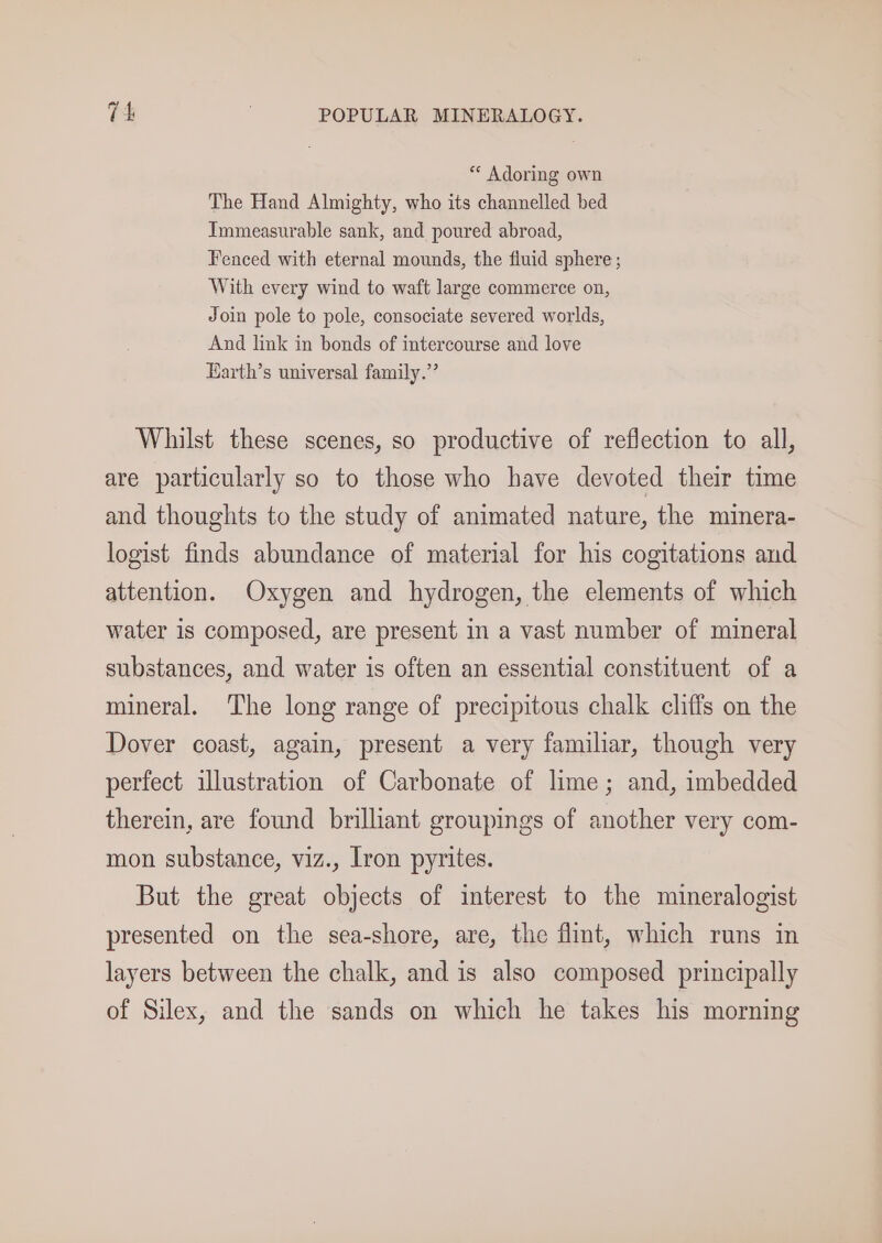 *“ Adoring own The Hand Almighty, who its channelled bed Immeasurable sank, and poured abroad, Fenced with eternal mounds, the fiuid sphere ; With every wind to waft large commerce on, Join pole to pole, consociate severed worlds, And link in bonds of intercourse and love Harth’s universal family.’ Whilst these scenes, so productive of reflection to all, are particularly so to those who have devoted their time and thoughts to the study of animated nature, the minera- logist finds abundance of material for his cogitations and attention. Oxygen and hydrogen, the elements of which water is composed, are present in a vast number of mineral substances, and water is often an essential constituent of a mineral. The long range of precipitous chalk cliffs on the Dover coast, again, present a very familiar, though very perfect illustration of Carbonate of lime; and, imbedded therein, are found brilliant groupings of another very com- mon substance, viz., Iron pyrites. But the great objects of interest to the mineralogist presented on the sea-shore, are, the flit, which runs in layers between the chalk, and is also composed principally of Silex, and the sands on which he takes his morning
