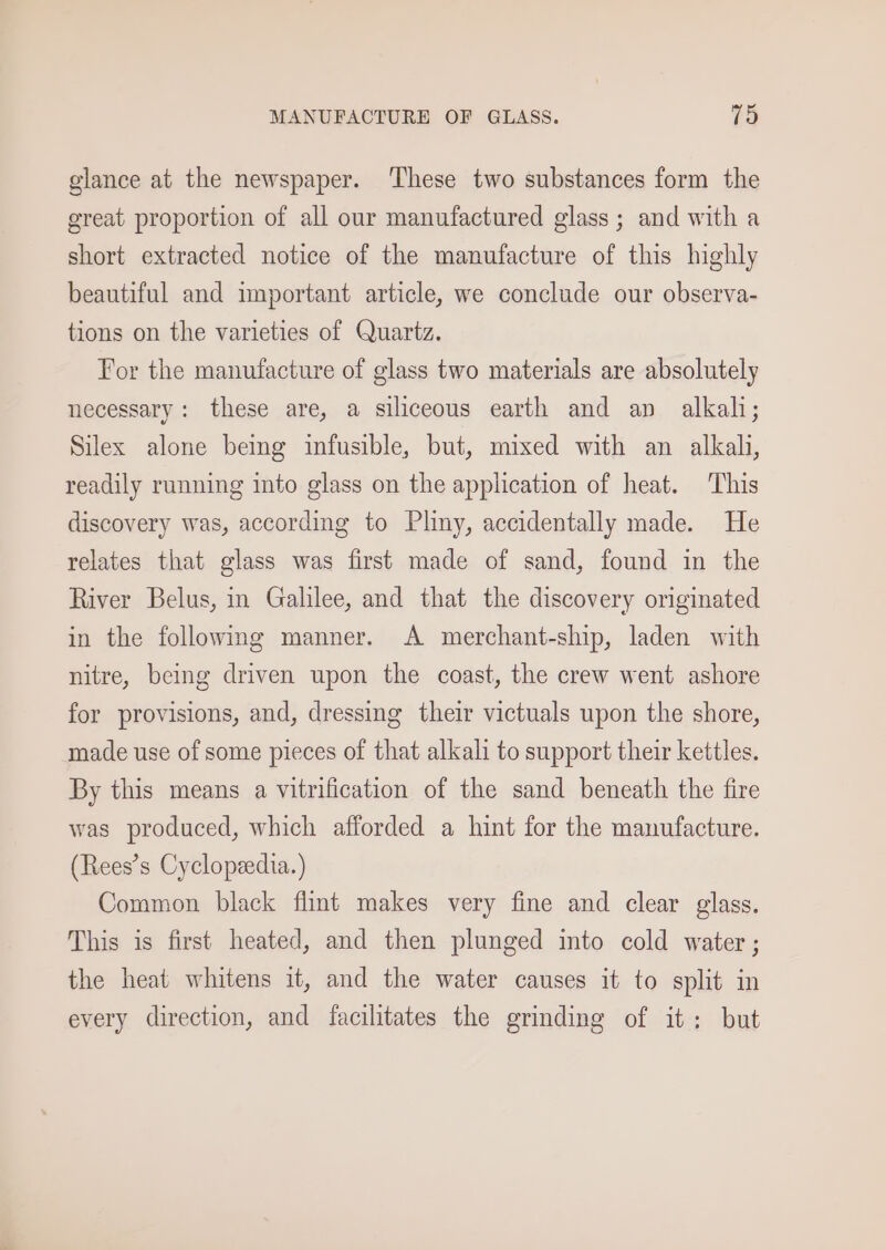 glance at the newspaper. ‘These two substances form the great proportion of all our manufactured glass ; and with a short extracted notice of the manufacture of this highly beautiful and important article, we conclude our observa- tions on the varieties of Quartz. For the manufacture of glass two materials are absolutely necessary: these are, a siliceous earth and ap alkali; Silex alone being infusible, but, mixed with an alkali, readily running into glass on the application of heat. This discovery was, according to Pliny, accidentally made. He relates that glass was first made of sand, found in the River Belus, in Galilee, and that the discovery originated in the following manner. A merchant-ship, laden with nitre, being driven upon the coast, the crew went ashore for provisions, and, dressing their victuals upon the shore, made use of some pieces of that alkali to support their kettles. By this means a vitrification of the sand beneath the fire was produced, which afforded a hint for the manufacture. (Rees’s Cyclopezedia. ) Common black flint makes very fine and clear glass. This is first heated, and then plunged into cold water ; the heat whitens it, and the water causes it to split in every direction, and facilitates the grinding of it; but