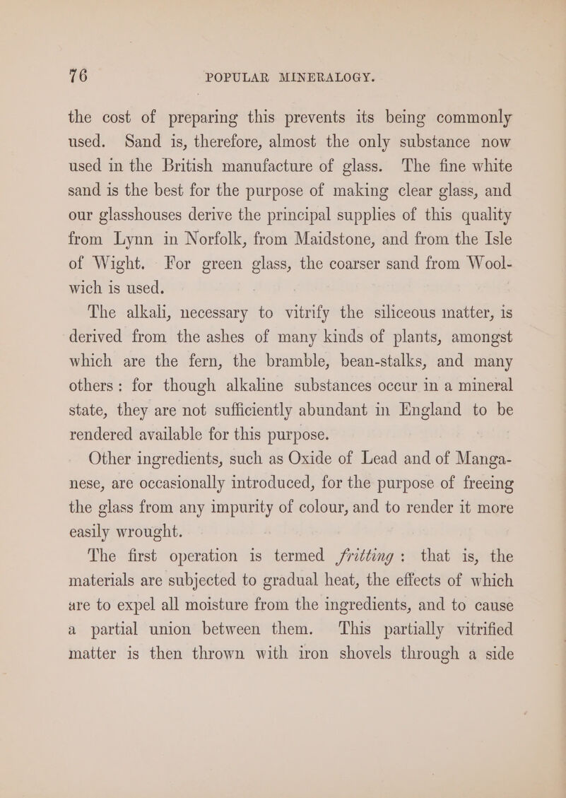 the cost of preparing this prevents its being commonly used. Sand is, therefore, almost the only substance now used in the British manufacture of glass. The fine white sand is the best for the purpose of making clear glass, and our glasshouses derive the principal supplies of this quality from Lynn in Norfolk, from Maidstone, and from the Isle of Wight. Tor green glass, the coarser sand from Wool- wich is used. : The alkali, necessary to vitrify the siliceous inatter, is derived from the ashes of many kinds of plants, amongst which are the fern, the bramble, bean-stalks, and many others: for though alkaline substances occur in a mineral state, they are not sufficiently abundant in England to be rendered available for this purpose. Other ingredients, such as Oxide of Lead and of Manga- nese, are occasionally introduced, for the purpose of freeing the glass from any impurity of colour, and to render it more easily wrought. The first operation is termed /ritting: that is, the materials are subjected to gradual heat, the effects of which are to expel all moisture from the ingredients, and to cause a partial union between them. ‘This partially vitrified matter is then thrown with iron shovels through a side