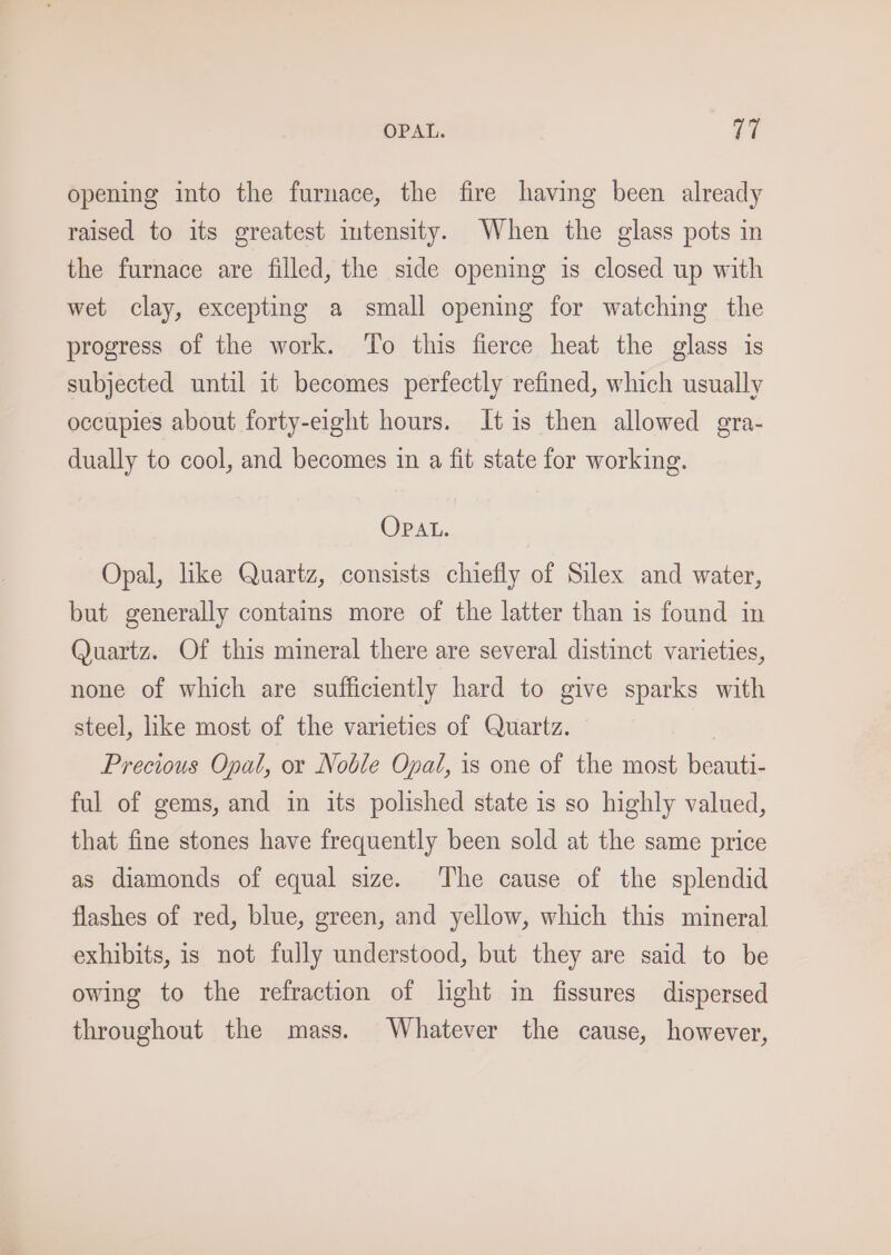 OPAL. i? opening into the furnace, the fire having been already raised to its greatest intensity. When the glass pots in the furnace are filled, the side opening is closed up with wet clay, excepting a small opening for watching the progress of the work. ‘To this fierce heat the glass is subjected until it becomes perfectly refined, which usually occupies about forty-eight hours. Jt is then allowed gra- dually to cool, and becomes in a fit state for working. OPAL. Opal, like Quartz, consists chiefly of Silex and water, but generally contains more of the latter than is found in Quartz. Of this mineral there are several distinct varieties, none of which are sufficiently hard to give sparks with steel, like most of the varieties of Quartz. Precious Opal, or Noble Opal, is one of the most Passes ful of gems, and in its polished state is so highly valued, that fine stones have frequently been sold at the same price as diamonds of equal size. The cause of the splendid flashes of red, blue, green, and yellow, which this mineral exhibits, is not fully understood, but they are said to be owing to the refraction of light in fissures dispersed throughout the mass. Whatever the cause, however,