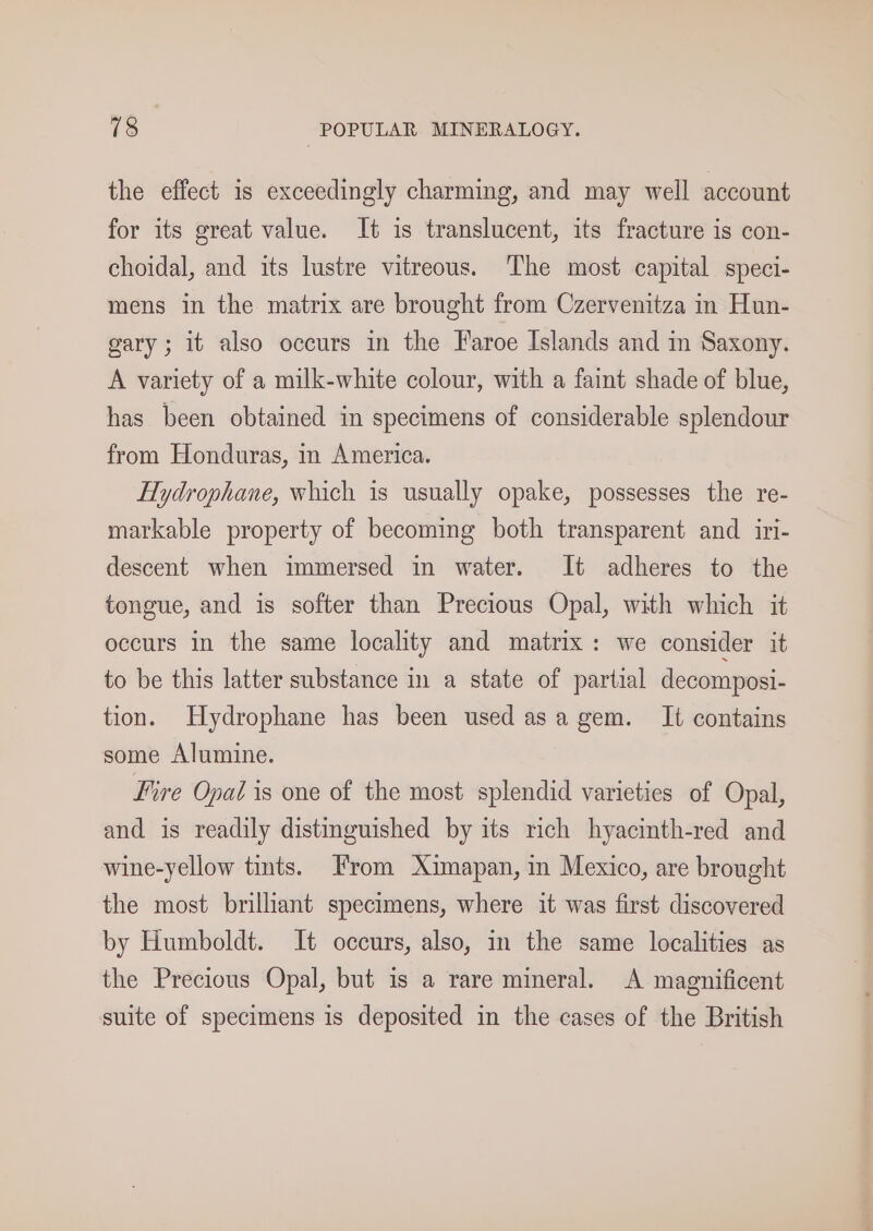 the effect is exceedingly charming, and may well account for its great value. It is translucent, its fracture is con- choidal, and its lustre vitreous. The most capital speci- mens in the matrix are brought from Czervenitza in Hun- gary; it also occurs in the Faroe Islands and m Saxony. A variety of a milk-white colour, with a faint shade of blue, has been obtained in specimens of considerable splendour from Honduras, in America. Hydrophane, which is usually opake, possesses the re- markable property of becoming both transparent and iri- descent when immersed in water. It adheres to the tongue, and is softer than Precious Opal, with which it occurs in the same locality and matrix: we consider it to be this latter substance in a state of partial decomposi- tion. Hydrophane has been used asa gem. It contains some Alumine. Fire Opal is one of the most splendid varieties of Opal, and is readily distinguished by its rich hyacinth-red and wine-yellow tints. From Ximapan, in Mexico, are brought the most brilliant specimens, where it was first discovered by Humboldt. It occurs, also, in the same localities as the Precious Opal, but is a rare mineral. A magnificent suite of specimens is deposited in the cases of the British