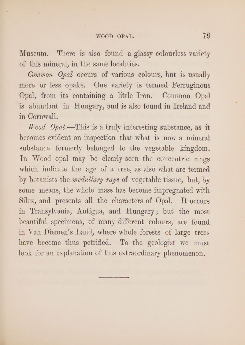WOOD OPAL. 19 Museum. ‘There is also found a glassy colourless variety of this mineral, in the same localities. Common Opat oceurs of various colours, but is usually more or less opake. One variety is termed Ferruginous Opal, from its containmg a little Iron. Common Opal is abundant in Hungary, and is also found in Ireland and in Cornwall, Wood Opat.—This is a truly interesting substance, as it becomes evident on inspection that what is now a mineral substance formerly belonged to the vegetable kingdom. In Wood opal may be clearly seen the concentric rings which mdicate the age of a tree, as also what are termed by botanists the medullary rays of vegetable tissue, but, by some means, the whole mass has become impregnated with Silex, and presents all the characters of Opal. It oecurs in Transylvania, Antigua, and Hungary; but the most beautiful specimens, of many different colours, are found in Van Diemen’s Jand, where whole forests of large trees have become thus petrified. To the geologist we must look for an explanation of this extraordinary phenomenon.