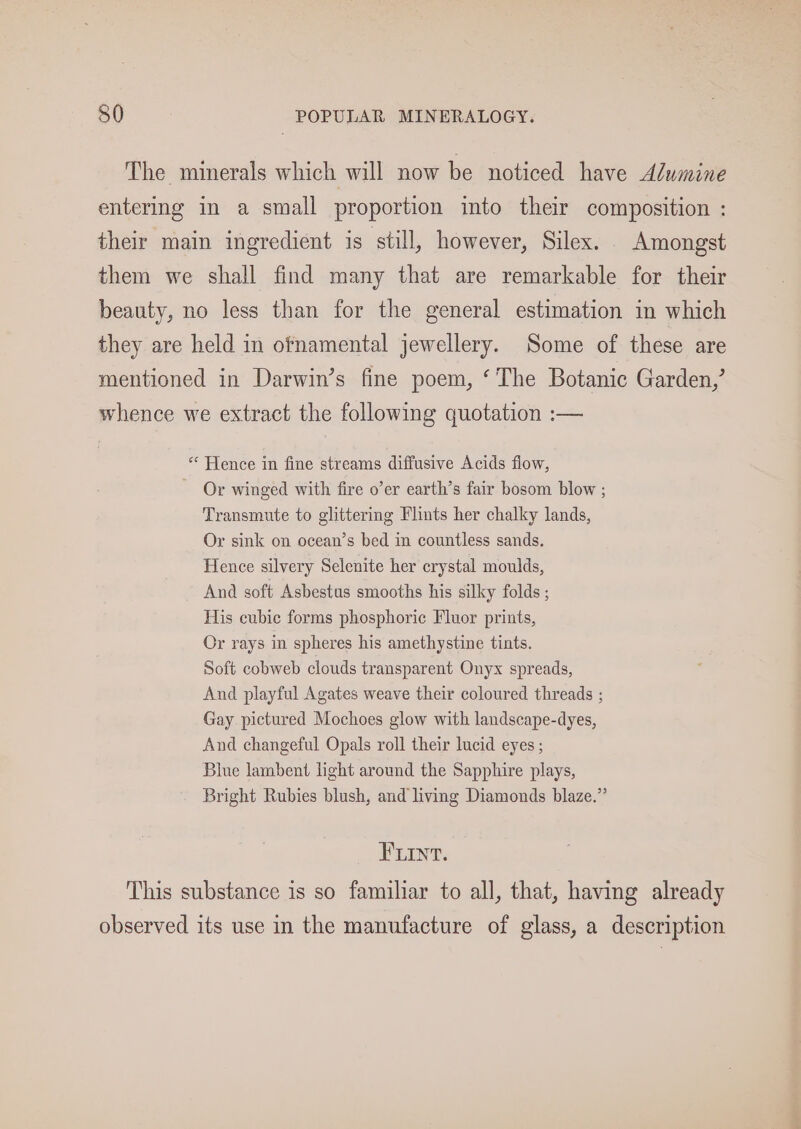 The minerals which will now be noticed have Alumine entering in a small proportion into their composition : their main ingredient is still, however, Silex. Amongst them we shall find many that are remarkable for their beauty, no less than for the general estimation in which they are held in ofnamental jewellery. Some of these are mentioned in Darwin’s fine poem, ‘The Botanic Garden,’ whence we extract the following quotation :— * Hence in fine streams diffusive Acids flow, Or winged with fire o’er earth’s fair bosom blow ; Transmute to glittering Flints her chalky lands, Or sink on ocean’s bed in countless sands. Hence silvery Selenite her crystal moulds, And soft Asbestus smooths his silky folds ; His cubic forms phosphoric Fluor prints, Or rays in spheres his amethystine tints. Soft cobweb clouds transparent Onyx spreads, And playful Agates weave their coloured threads ; Gay pictured Mochoes glow with landscape-dyes, And changeful Opals roll their lucid eyes ; Blue lambent light around the Sapphire plays, Bright Rubies blush, and living Diamonds blaze.” FLInt. This substance is so familiar to all, that, having already observed its use in the manufacture of glass, a description
