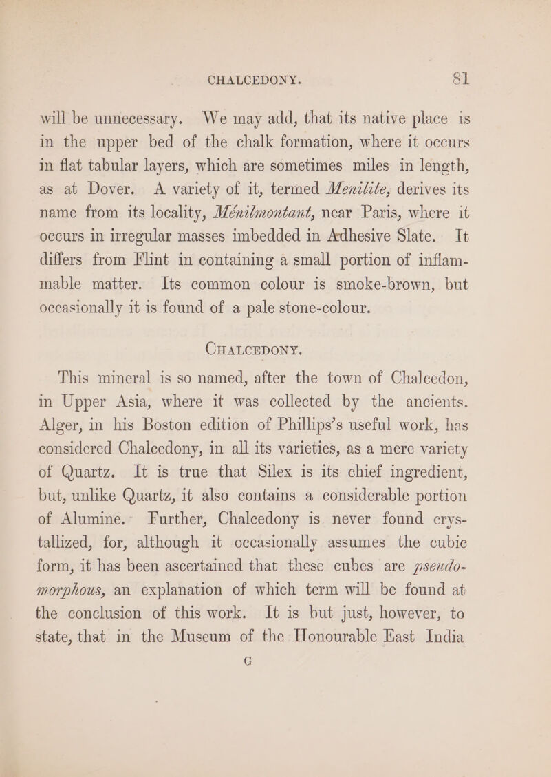 CHALCEDONY. §1 will be unnecessary. We may add, that its native place is in the upper bed of the chalk formation, where it occurs in flat tabular layers, which are sometimes miles in length, as at Dover. A variety of it, termed Menzdite, derives its name from its locality, Wénzlmontant, near Paris, where it occurs in irregular masses imbedded in Adhesive Slate. It differs from Flint in containing a small portion of inflam- mable matter. Its common colour is smoke-brown, but occasionally it is found of a pale stone-colour. CHALCEDONY. This mineral is so named, after the town of Chalcedon, in Upper Asia, where it was collected by the ancients. Alger, in his Boston edition of Phillips’s useful work, has considered Chalcedony, in all its varieties, as a mere variety of Quartz. It is true that Silex is its chief ingredient, but, unlike Quartz, it also contains a considerable portion of Alumine.- Further, Chalcedony is never found crys- tallized, for, although it occasionally assumes the cubic form, it has been ascertained that these cubes are psendo- morphous, an explanation of which term will be found at the conclusion of this work. It is but just, however, to state, that in the Museum of the Honourable East India G