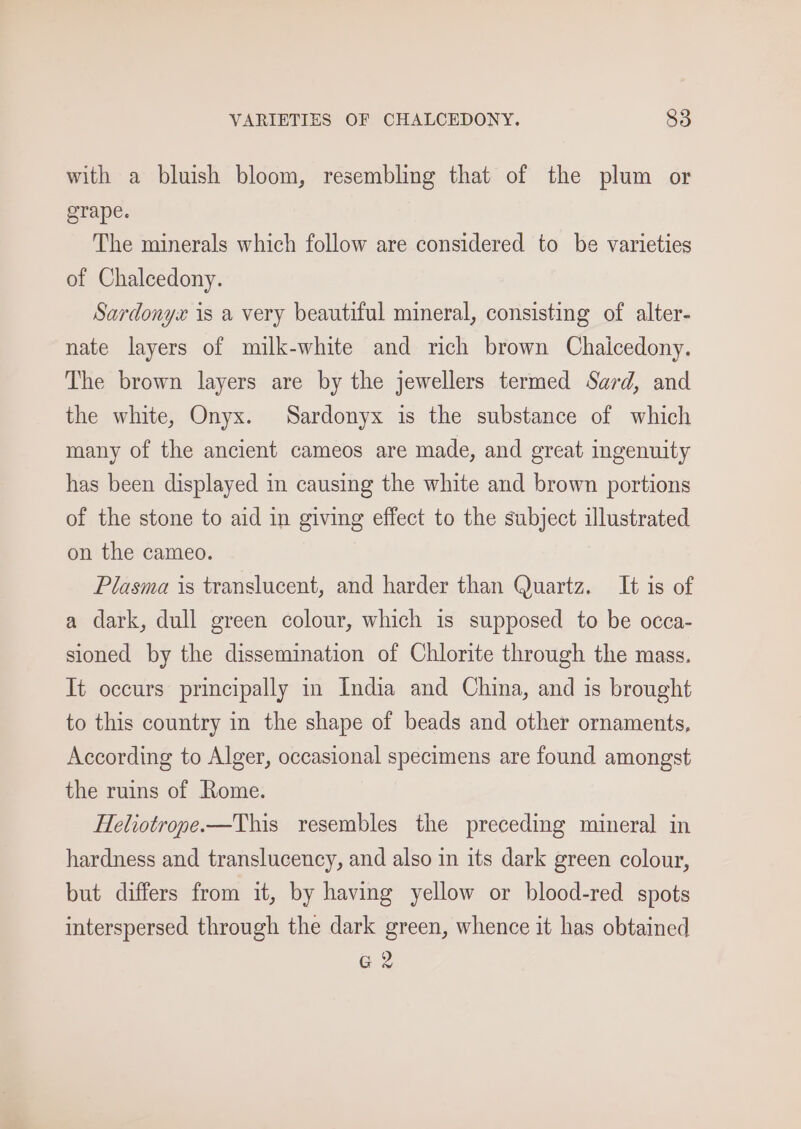 with a bluish bloom, resembling that of the plum or grape. The minerals which follow are considered to be varieties of Chalcedony. Sardonyx is a very beautiful mineral, consisting of alter- nate layers of milk-white and rich brown Chaicedony. The brown layers are by the jewellers termed Sard, and the white, Onyx. Sardonyx is the substance of which many of the ancient cameos are made, and great ingenuity has been displayed in causing the white and brown portions of the stone to aid in giving effect to the subject illustrated on the cameo. Plasma is translucent, and harder than Quartz. It is of a dark, dull green colour, which is supposed to be occa- sioned by the dissemination of Chlorite through the mass. It occurs principally in India and China, and is brought to this country in the shape of beads and other ornaments, According to Alger, occasional specimens are found amongst the ruins of Rome. Heliotrope.-—This resembles the preceding mineral in hardness and translucency, and also in its dark green colour, but differs from it, by having yellow or blood-red spots interspersed through the dark green, whence it has obtained G2