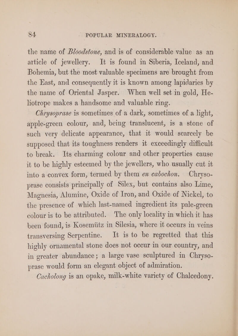 the name of Bloodstone, and is of considerable value as an article of jewellery. It is found im Siberia, Iceland, and Bohemia, but the most valuable specimens are brought from the Hast, and consequently it is known among lapidaries by the name of Oriental Jasper. When well set in gold, He- liotrope makes a handsome and valuable ring. Chrysoprase is sometimes of a dark, sometimes of a light, apple-green colour, and, being translucent, is a stone of such very delicate appearance, that it would scarcely be supposed that its toughness renders it exceedingly difficult to break. Its charming colour and other properties cause it to be highly esteemed by the jewellers, who usually cut it into a convex form, termed by them ex cabochon. Chryso- prase consists principally of Silex, but contains also Lime, Magnesia, Alumine, Oxide of Iron, and Oxide of Nickel, to the presence of which last-named ingredient its pale-green colour is to be attributed. The only locality im which it has been found, is Kosemiitz in Silesia, where it occurs in veins transversing Serpentine. It is to be regretted that this highly ornamental stone does not occur in our country, and in greater abundance; a large vase sculptured in Chryso- prase would form an elegant object of admiration. Cacholong is an opake, milk-white variety of Chalcedony.