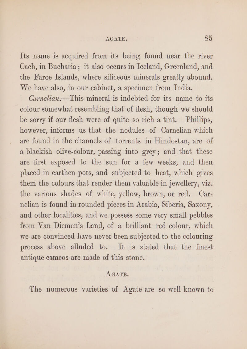 Its name is acquired from its being found near the river Cach, in Bucharia; it also occurs in Iceland, Greenland, and the Faroe Islands, where siliceous minerals greatly abound. We have also, in our cabinet, a specimen from India. Carnelian.—This mineral is indebted for its name to its colour somewhat resembling that of flesh, though we should be sorry if our flesh were of quite so rich a tint. Phillips, however, informs us that the nodules of Carnelian which are found in the channels of torrents in Hindostan, are of a blackish olive-colour, passing into grey; and that these are first exposed to the sun for a few weeks, and then placed in earthen pots, and subjected to heat, which gives them the colours that render them valuable in jewellery, viz. the various shades of white, yellow, brown, or red. Car- nelian is found in rounded pieces in Arabia, Siberia, Saxony, and other localities, and we possess some very small pebbles from Van Diemen’s Land, of a brilliant red colour, which we are convinced have never been subjected to the colouring process above alluded to. It is stated that the finest antique cameos are made of this stone. AGATE. The numerous varieties of Agate are so well known to
