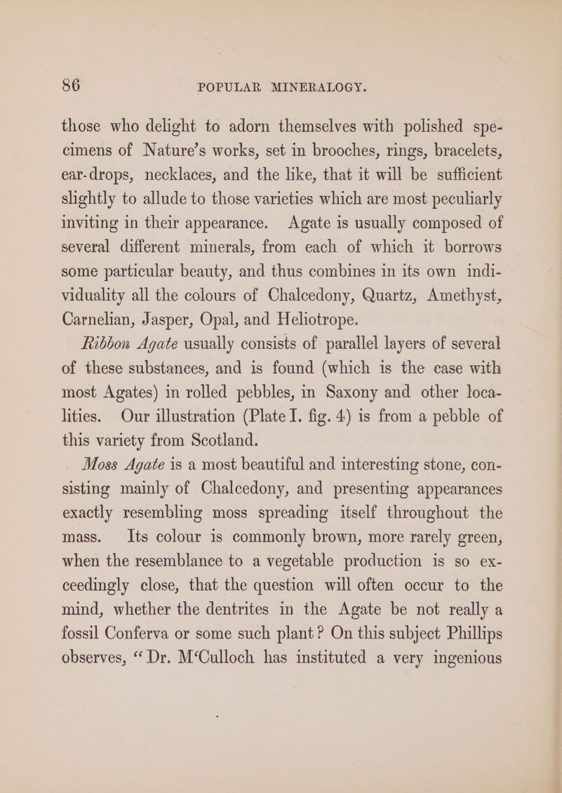 those who delight to adorn themselves with polished spe- cimens of Nature’s works, set in brooches, rings, bracelets, ear-drops, necklaces, and the like, that it will be sufficient slightly to allude to those varieties which are most peculiarly inviting in their appearance. Agate is usually composed of several different minerals, from each of which it borrows some particular beauty, and thus combines in its own indi- viduality all the colours of Chalcedony, Quartz, Amethyst, Carnelian, Jasper, Opal, and Heliotrope. Ribbon Agate usually consists of parallel layers of several of these substances, and is found (which is the case with most Agates) in rolled pebbles, in Saxony and other loca- lities. Our illustration (Plate I. fig. 4) is from a pebble of this variety from Scotland. Moss Agate is a most beautiful and interesting stone, con- sisting mainly of Chalcedony, and presenting appearances exactly resembling moss spreading itself throughout the mass. Its colour is commonly brown, more rarely green, when the resemblance to a vegetable production is so ex- ceedingly close, that the question will often occur to the mind, whether the dentrites in the Agate be not really a fossil Conferva or some such plant? On this subject Phillips observes, “ Dr. M‘Culloch has instituted a very ingenious