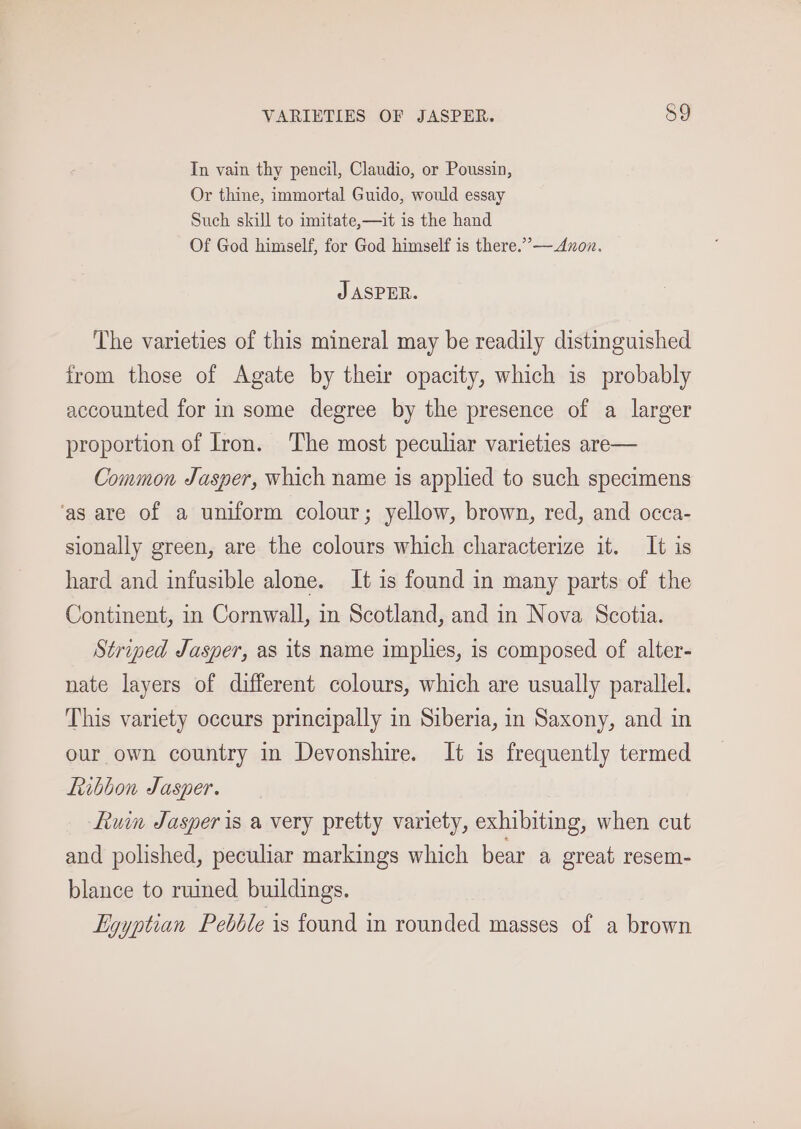 In vain thy pencil, Claudio, or Poussin, Or thine, immortal Guido, would essay Such skill to imitate,—it is the hand Of God himself, for God himself is there.”— Anon. J ASPER. The varieties of this mineral may be readily distinguished from those of Agate by their opacity, which is probably accounted for in some degree by the presence of a larger proportion of Iron. The most peculiar varieties are— Common Jasper, which name is applied to such specimens ‘as are of a uniform colour; yellow, brown, red, and occa- sionally green, are the colours which characterize it. It is hard and infusible alone. It is found in many parts of the Continent, in Cornwall, in Scotland, and in Nova Scotia. Striped Jasper, as its name implies, is composed of alter- nate layers of different colours, which are usually parallel. This variety occurs principally in Siberia, in Saxony, and in our own country in Devonshire. It is frequently termed Ribbon Jasper. Luin Jasper is a very pretty variety, exhibiting, when cut and polished, peculiar markings which bear a great resem- blance to ruined buildings. Egyptian Pebble is found in rounded masses of a brown