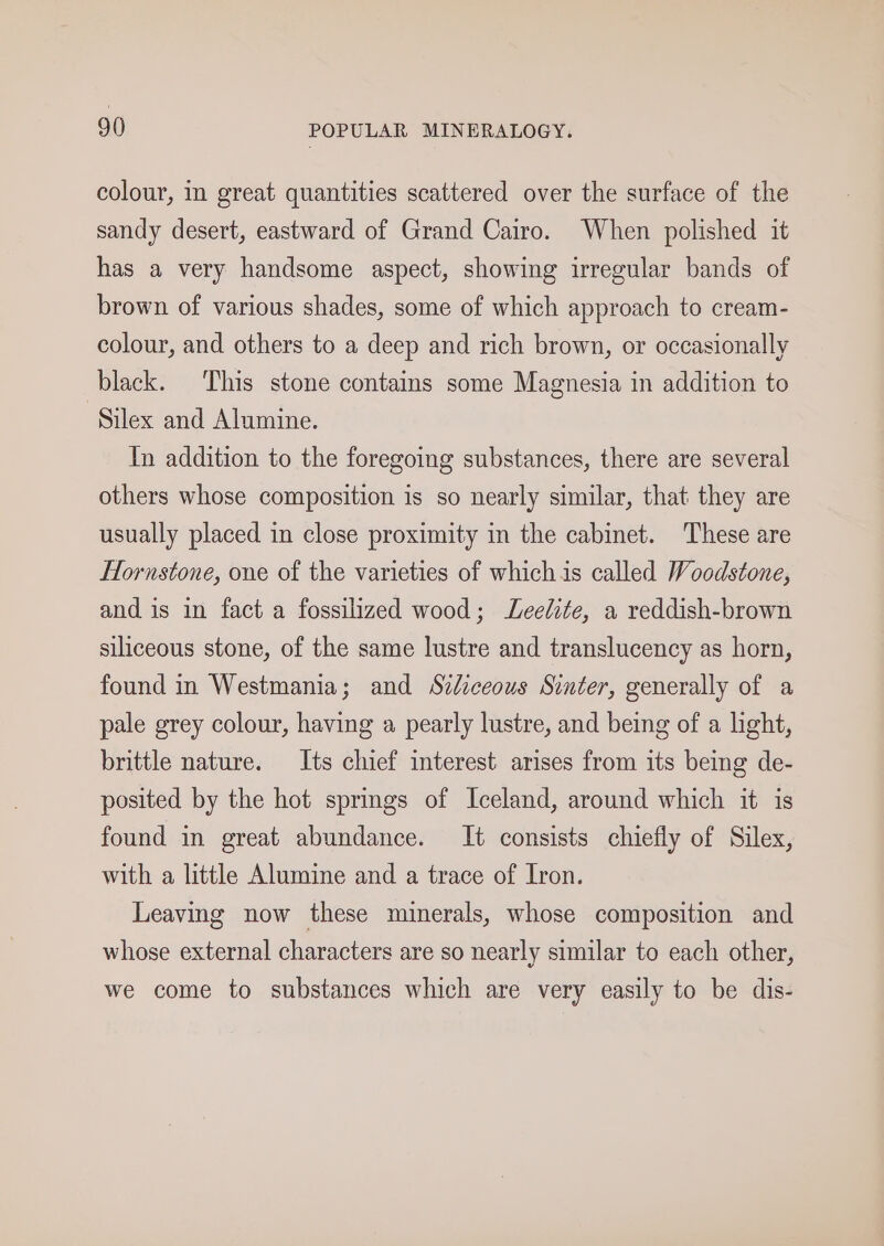 colour, in great quantities scattered over the surface of the sandy desert, eastward of Grand Cairo. When polished it has a very handsome aspect, showing irregular bands of brown of various shades, some of which approach to cream- colour, and others to a deep and rich brown, or occasionally black. This stone contains some Magnesia in addition to ‘Silex and Alumine. In addition to the foregoing substances, there are several others whose composition is so nearly similar, that they are usually placed in close proximity in the cabinet. These are Hornstone, one of the varieties of whichis called Woodstone, and is in fact a fossilized wood; JLeelite, a reddish-brown siliceous stone, of the same lustre and translucency as horn, found in Westmania; and Szdiceous Sinter, generally of a pale grey colour, having a pearly lustre, and being of a hght, brittle nature. Its chief interest arises from its being de- posited by the hot springs of Iceland, around which it is found in great abundance. It consists chiefly of Silex, with a little Alumine and a trace of Iron. Leaving now these minerals, whose composition and whose external characters are so nearly similar to each other, we come to substances which are very easily to be dis-