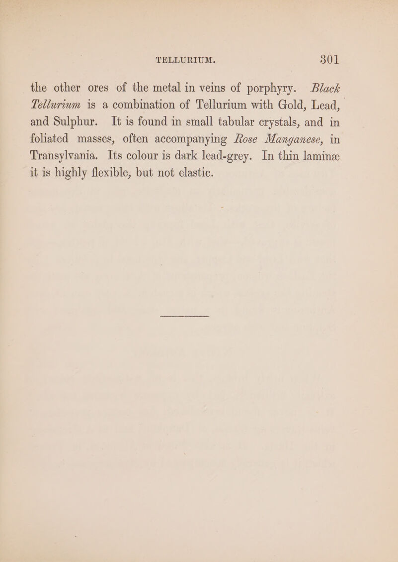 the other ores of the metal in veins of porphyry. Black Tellurium is a combination of Tellurium with Gold, Lead, and Sulphur. It is found in small tabular crystals, and in fohated masses, often accompanying Rose Manganese, in Transylvania. Its colour is dark lead-grey. In thin lamin it is highly flexible, but not elastic.