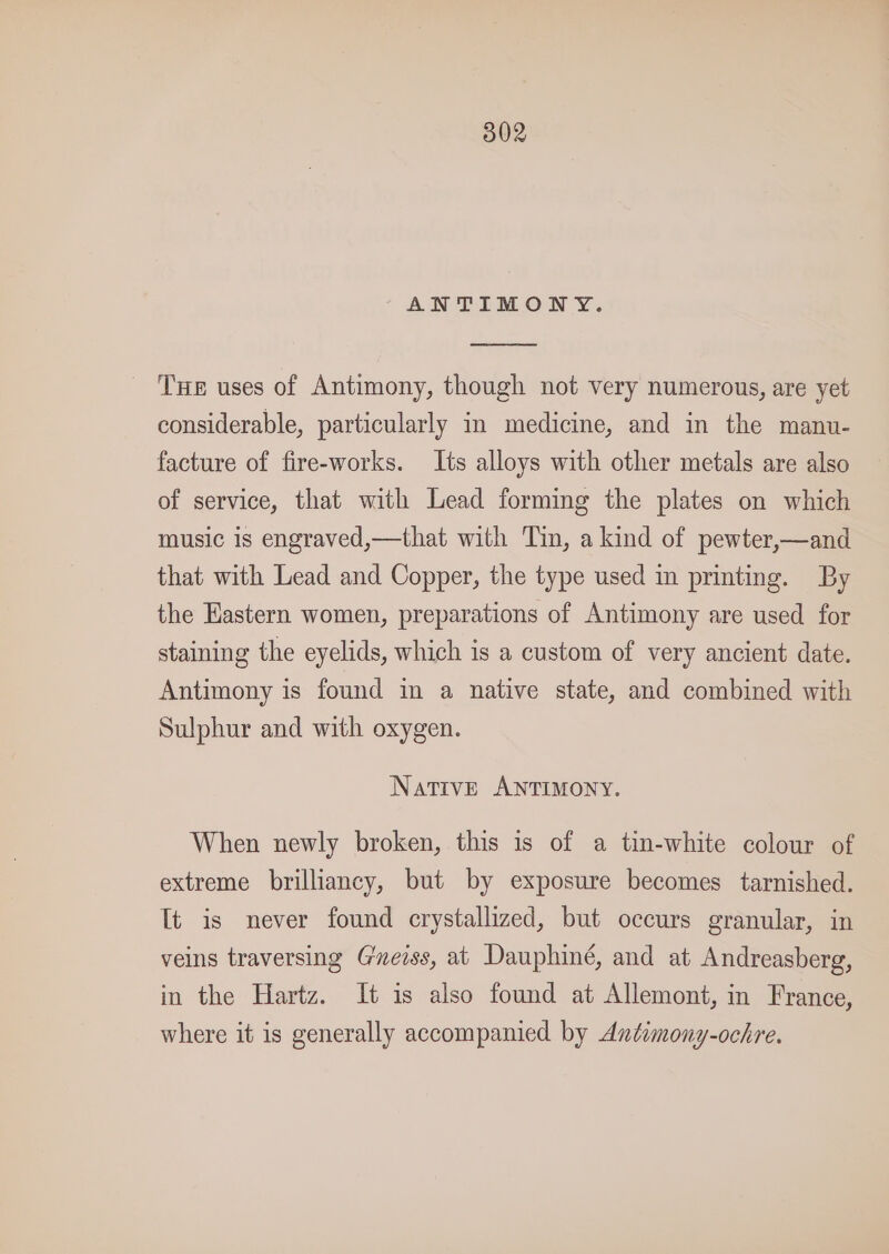 502 “ANTIMONY. Tue uses of Antimony, though not very numerous, are yet considerable, particularly m medicine, and in the manu- facture of fire-works. Its alloys with other metals are also of service, that with Lead forming the plates on which music is engraved,—that with Tin, a kind of pewter,—and that with Lead and Copper, the type used in printing. By the Eastern women, preparations of Antimony are used for staining the eyelids, which is a custom of very ancient date. Antimony is found in a native state, and combined with Sulphur and with oxygen. Native ANTIMONY. When newly broken, this 1s of a tin-white colour of extreme brilliancy, but by exposure becomes tarnished. Tt is never found crystallized, but occurs granular, in veins traversing Geiss, at Dauphiné, and at Andreasberg, in the Hartz. It is also found at Allemont, in France, where it is generally accompanied by Antiomony-ochre.