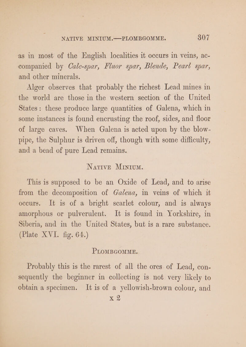as in most of the Hnglish localities it occurs in veins, ac- companied by Cale-spar, Fluor spar, Blende, Peart spar, and other minerals. Alger observes that probably the richest Lead mines in the world are those in the western section of the United States: these produce large quantities of Galena, which in some instances is found encrusting the roof, sides, and floor of large caves. When Galena is acted upon by the blow- pipe, the Sulphur is driven off, though with some difficulty, and a bead of pure Lead remains. Native MIntium. This is supposed to be an Oxide of Lead, and to arise from the decomposition of Galena, in veins of which it occurs. It is of a bright scarlet colour, and is always amorphous or pulverulent. It is found in Yorkshire, in Siberia, and in the United States, but is a rare substance. (Plate XVI. fig. 64.) PLOMBGOMME. Probably this is the rarest of all the ores. of Lead, con- sequently the beginner in collecting is not very likely to obtain a specimen. It is of a yellowish-brown colour, and x 2